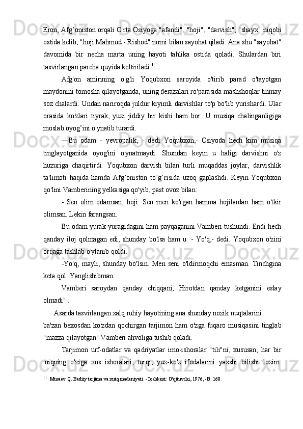 Eron, Afg’oniston orqali O'rta Osiyoga "afandi", "hoji", "darvish", "shayx" niqobi
ostida kelib, "hoji Mahmud - Rishod" nomi bilan sayohat qiladi. Ana shu "sayohat"
davomida   bir   necha   marta   uning   hayoti   tahlika   ostida   qoladi.   Shulardan   biri
tasvirlangan parcha quyida keltiriladi: 1
Afg'on   amirining   o'g'li   Yoqubxon   saroyida   o'tirib   parad   o'tayotgan
maydonini tomosha qilayotganda, uning derazalari ro'parasida mashshoqlar tinmay
soz chalardi. Undan nariroqda juldur kiyimli darvishlar to'p bo'lib yurishardi. Ular
orasida   ko'zlari   tiyrak,   yuzi   jiddiy   bir   kishi   ham   bor.   U   musiqa   chalinganligiga
moslab oyog’ini o'ynatib turardi.
―Bu   odam   -   yevropalik,   -   dedi   Yoqubxon,-   Osiyoda   hech   kim   musiqa
tinglayotganida   oyog'ini   o'ynatmaydi.   Shundan   keyin   u   haligi   darvishni   o'z
huzuriga   chaqirtirdi.   Yoqubxon   darvish   bilan   turli   muqaddas   joylar,   darvishlik
ta'limoti   haqida   hamda   Afg’oniston   to’g’risida   uzoq   gaplashdi.   Keyin   Yoqubxon
qo'lini Vamberining yelkasiga qo'yib, past ovoz bilan:
-   Sen   olim   odamsan,   hoji.   Sen   men   ko'rgan   hamma   hojilardan   ham   o'tkir
olimsan. Lekin farangsan.
Bu odam yurak-yuragidagini ham payqaganini Vamberi tushundi. Endi hech
qanday   iloj   qolmagan   edi,   shunday   bo'lsa   ham   u:   -   Yo'q,-   dedi.   Yoqubxon   o'zini
orqaga tashlab o'ylanib qoldi.
-Yo'q,   mayli,   shunday   bo'lsin.   Men   seni   o'ldirmoqchi   emasman.   Tinchgina
keta qol. Yanglishibman.
Vamberi   saroydan   qanday   chiqqani,   Hirotdan   qanday   ketganini   eslay
olmadi" .
      Asarda tasvirlangan xalq ruhiy hayotining ana shunday nozik nuqtalarini 
ba'zan  bexosdan ko'zdan  qochirgan tarjimon ham  o'zga  fuqaro musiqasini  tinglab
"mazza qilayotgan" Vamberi ahvoliga tushib qoladi.
Tarjimon   urf-odatlar   va   qadriyatlar   imo-ishoralar   "tili"ni,   xususan,   har   bir
'oiqning   o'ziga   xos   ishoralari,   turqi,   yuz-ko'z   ifodalarini   yaxshi   bilishi   lozim.
1 1
   Musaev Q. Badiiy tarjima va nutq madaniyati. -Toshkent: O'qituvchi, 1976, -B. 160 . 