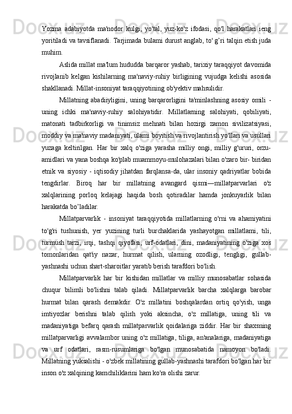 Yozma   adabiyotda   ma'nodor   kulgi,   yo'tal,   yuz-ko'z   ifodasi,   qo'l   harakatlari   ieng
yoritiladi va tavsiflanadi. Tarjimada bulami durust anglab, to' g’ri talqin etish juda
muhim.
Aslida millat ma'lum hududda barqaror yashab, tarixiy taraqqiyot davomida
rivojlanib   kelgan   kishilarning   ma'naviy-ruhiy   birligining   vujudga   kelishi   asosida
shakllanadi. Millat-insoniyat taraqqiyotining ob'yektiv mahsulidir.
Millatning   abadiiyligini,   uning   barqarorligini   ta'minlashning   asosiy   omili   -
uning   ichki   ma'naviy-ruhiy   salohiyatidir.   Millatlarning   salohiyati,   qobiliyati,
matonati   tadbirkorligi   va   tinimsiz   mehnati   bilan   hozirgi   zamon   sivilizatsiyasi,
moddiy va ma'naviy madaniyati, ulami boyitish va rivojlantirish yo'llari va usullari
yuzaga   keltirilgan.   Har   bir   xalq   o'ziga   yarasha   milliy   ongi,   milliy   g'ururi,   orzu-
amidlari va yana boshqa ko'plab muammoyu-mulohazalari bilan o'zaro bir- biridan
etnik   va   siyosiy   -   iqtisodiy   jihatdan   farqlansa-da,   ular   insoniy   qadriyatlar   bobida
tengdirlar.   Biroq   har   bir   millatning   avangard   qismi―millatparvarlari   o'z
xalqlarining   porloq   kelajagi   haqida   bosh   qotiradilar   hamda   jonkuyarlik   bilan
harakatda bo’ladilar.
   Millatparvarlik   -   insoniyat   taraqqiyotida   millatlarning   o'rni   va   ahamiyatini
to'g'ri   tushunish,   yer   yuzining   turli   burchaklarida   yashayotgan   millatlami,   tili,
turmush   tarzi,   irqi,   tashqi   qiyofasi,   urf-odatlari,   dini,   madaniyatining   o'ziga   xos
tomonlaridan   qat'iy   nazar,   hurmat   qilish,   ularning   ozodligi,   tengligi,   gullab-
yashnashi uchun shart-sharoitlar yaratib berish tarafdori bo'lish.
Millatparvarlik   har   bir   kishidan   millatlar   va   milliy   munosabatlar   sohasida
chuqur   bilimli   bo'lishni   talab   qiladi.   Millatparvarlik   barcha   xalqlarga   barobar
hurmat   bilan   qarash   demakdir.   O'z   millatini   boshqalardan   ortiq   qo'yish,   unga
imtiyozlar   berishni   talab   qilish   yoki   aksincha,   o'z   millatiga,   uning   tili   va
madaniyatiga   befarq   qarash   millatparvarlik   qoidalariga   ziddir.   Har   bir   shaxsning
millatparvarligi   avvalambor   uning  o'z   millatiga,  tiliga,   an'analariga,   madaniyatiga
va   urf   odatlari,   rasm-rusumlariga   bo'lgan   munosabatida   namoyon   bo'ladi.
Millatning yuksalishi - o'zbek millatining gullab-yashnashi tarafdori bo'lgan har bir
inson o'z xalqining kamchiliklarini ham ko'ra olishi zarur. 