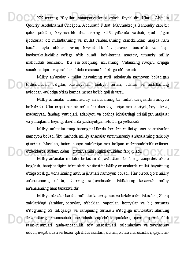 XX   asrning   20-yillari   vatanparvarlarini   eslash   foydalidir.   Ular   -   Abdulla
Qodiriy, Abdulhamid Cho'lpon, Abdurauf  Fitrat, Mahmudxo'ja Behbudiy kabi bir
qator   jadidlar,   keyinchalik   shu   asming   80-90-yillarida   yashab,   ijod   qilgan
ijodkorlar   o'z   millatlarining   va   millat   rahbarlarining   kamchiliklari   haqida   ham
baralla   ayta   oldilar.   Biroq   keyinchalik   bu   jarayon   bostirildi   va   faqat
haybarakallachilik   yo'liga   o'tib   olindi:   ko'r-korona   maqtov,   umumiy   milliy
mahdudlik   boshlandi.   Bu   esa   xalqning,   millatning,   Vatanning   rivojini   orqaga
suradi, xalqni o'zga xalqlar oldida masxara bo'lishiga olib keladi.
Milliy   an’analar   -   millat   hayotining   turli   sohalarida   namoyon   bo'ladigan
tushunchalar,   belgilar,   xususiyatlar,   faoliyat   turlari,   odatlar   va   hislatlaming
avloddan -avlodga o'tish hamda meros bo'lib qolish tarzi.
Milliy   an'analar   umuminsoniy   an'analaming   bir   millat   darajasida   asmoyon
bo'lishidir.   Ular   orqali   har   bir   millat   bir   davrdagi   o'ziga   xos   tsusiyat,   hayot   tarzi,
madaniyati, fandagi yutuqlari, adabiyoti va boshqa iohalardagi erishilgan natijalar
va yutuqlarini keyingi davrlarda yashayotgan ivlodlarga yetkazadi.
Milliy   an'analar   rang-barangdir.Ularda   har   bir   millatga   xos   xususiyatlar
namoyon bo'ladi.Shu ma'noda milliy an'analar umuminsoniy an'analarning tarkibiy
qismidir.   Masalan,   butun   dunyo   xalqlariga   xos   bo'lgan   mehmondo'stlik   arfanasi
o'zbeklarda ruslarnikidan , gruzinlamiki inglizlamikidan farq qiladi.
Milliy   an'analar   millatni   birlashtirish,   avlodlarni   bir-biriga   zanjirdek   o'zaro
bog'lash,   hamjihatligini  ta'minlash  vositasidir.Milliy   an'analarda  millat   hayotining
o'ziga xosligi, vorislikning muhim jihatlari namoyon bo'ladi. Har bir xalq o'z milliy
an'analanning   sohibi,   ularning   saqlovchisidir.   Millatning   tanazzuli   milliy
an'analaming ham tanazzulidir.
Milliy an'analar barcha millatlarda o'ziga xos va betakrordir. Masalan, Sharq
xalqlaridagi   (arablar,   xitoylar,   o'zbeklar,   yaponlar,   koreyslar   va   b.)   turmush
o'rtog'ining   o'z   rafiqasiga   va   rafiqaning   turmush   o'rtog'iga   munosabati,ularning
farzandlariga   munosabati,   qarindosh-urug'chilik   qoidalari,   qavm-   qarindoshlik
rasm-rusumlari,   quda-andachilik,   to'y   marosimlari,   salomlashuv   va   xayrlashuv
odobi, ovqatlanish va bozor qilish harakatlari, shahar, xotira marosimlari, qaynona- 