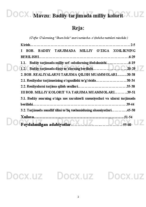 Mavzu:  Badiiy tarjimada milliy kolorit 
Reja: 
 (G’afur G’ulomning “Shum bola” asari nemischa- o’zbekcha matnlari misolida )
Kirish………………………………………………………………….…………2-5
I   BOB.   BADIIY   TARJIMADA   MILLIY   O’ZIGA   XOSLIKNING
BERILISHI…………………………………………………………………….6-29
1.1. Badiiy tarjimada milliy urf  - odatlarning ifodalanishi………………..6-19
1.2. Badiiy tarjimada diniy so’zlarning berilishi………………………....20-29
2. BOB. REALIYALARNI TARJIMA QILISH MUAMMOLARI............30-38
2.1. Realiyalar tarjimasining o'rganilishi to'g'risida………………………30-34
2.2. Realiyalarni tarjima qilish usullari…………………………………….35-38
III BOB. MILLIY KOLORIT VA TARJIMA MUAMMOLARI………...39-51
3.1.   Badiiy   asarning   o'ziga   xos   xarakterli   xususiyatlari   va   ularni   tarjimada
berilishi……………………………………………………………………….39-44
3.2. Tarjimada muallif tilini to'liq tushunishning ahamiyatlari…………..45-50
Xulosa…………………………………………….………. 51-54
Foydalanilgan adabiyotlar …………………….………………... 55-60
2 