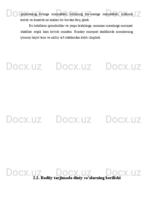qaynotaning   kelinga   munosabati,   kelinning   ota-onasiga   munosabati,   mehmon
kutish va kuzatish an’analari bir-biridan farq qiladi. 
Bu holatlarni qarindoshlar va yaqin kishilarga, umuman insonlarga murojaat
shakllari   orqali   ham   ko'rish   mumkin.   Bunday   murojaat   shakllarida   insonlarning
ijtimoiy hayot tarzi va milliy urf-odatlaridan kelib chiqiladi.
                2.2. Badiiy tarjimada diniy so’zlarning berilishi 