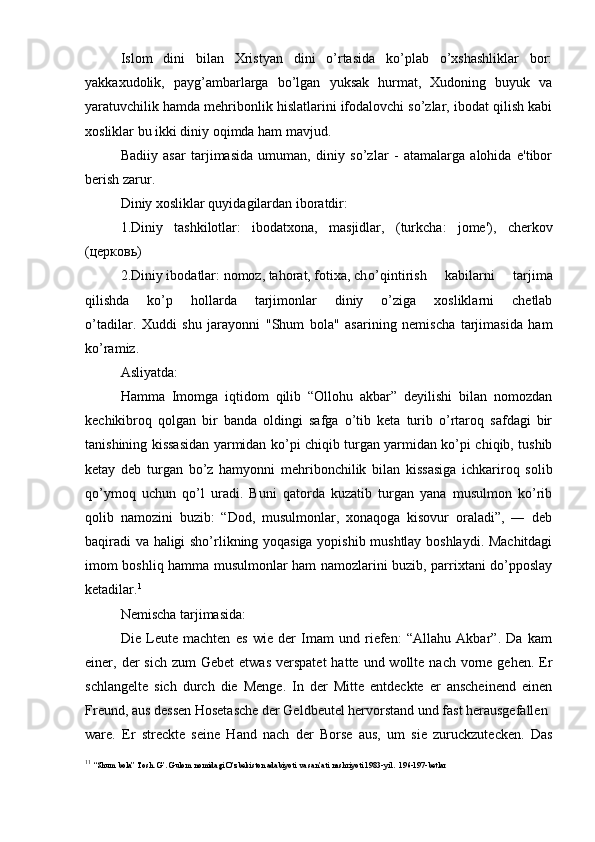 Islom   dini   bilan   Xristyan   dini   o’rtasida   ko’plab   o’xshashliklar   bor:
yakkaxudolik,   payg’ambarlarga   bo’lgan   yuksak   hurmat,   Xudoning   buyuk   va
yaratuvchilik hamda mehribonlik hislatlarini ifodalovchi so’zlar, ibodat qilish kabi
xosliklar bu ikki diniy oqimda ham mavjud.
Badiiy   asar   tarjimasida   umuman,   diniy   so’zlar   -   atamalarga   alohida   e'tibor
berish zarur.
Diniy xosliklar quyidagilardan iboratdir:
1.Diniy   tashkilotlar:   ibodatxona,   masjidlar,   (turkcha:   jome'),   cherkov
( церковь )
2.Diniy ibodatlar: nomoz, tahorat, fotixa, ch o’qintirish   kabilarni   tarjima
qilishda   ko’p   hollarda   tarjimonlar   diniy   o’ziga   xosliklarni   chetlab
o’tadilar.   Xuddi   shu   jarayonni   "Shum   bola"   asarining   nemischa   tarjimasida   ham
ko’ramiz.
Asliyatda:
Hamma   Imomga   iqtidom   qilib   “Ollohu   akbar”   deyilishi   bilan   nomozdan
kechikibroq   qolgan   bir   banda   oldingi   safga   o’tib   keta   turib   o’rtaroq   safdagi   bir
tanishining kissasidan yarmidan ko’pi chiqib turgan yarmidan ko’pi chiqib, tushib
ketay   deb   turgan   bo’z   hamyonni   mehribonchilik   bilan   kissasiga   ichkariroq   solib
qo’ymoq   uchun   qo’l   uradi.   Buni   qatorda   kuzatib   turgan   yana   musulmon   ko’rib
qolib   namozini   buzib:   “Dod,   musulmonlar,   xonaqoga   kisovur   oraladi”,   ―   deb
baqiradi va haligi sho’rlikning yoqasiga yopishib mushtlay boshlaydi. Machitdagi
imom boshliq hamma musulmonlar ham namozlarini buzib, parrixtani do’pposlay
ketadilar. 1
Nemischa tarjimasida:
Die   Leute   machten   es   wie   der   Imam   und   riefen:   “Allahu   Akbar”.   Da   kam
einer, der  sich  zum  Gebet   etwas  verspatet  hatte  und wollte  nach  vorne  gehen.  Er
schlangelte   sich   durch   die   Menge.   In   der   Mitte   entdeckte   er   anscheinend   einen
Freund, aus dessen Hosetasche der Geldbeutel hervorstand und fast herausgefallen
ware.   Er   streckte   seine   Hand   nach   der   Borse   aus,   um   sie   zuruckzutecken.   Das
1 1
  “Shum bola” Tosh. G’. Gulom nomidagi O’zbekiston adabiyoti va san’ati nashriyoti 1983-yil.  196-197-betlar 
