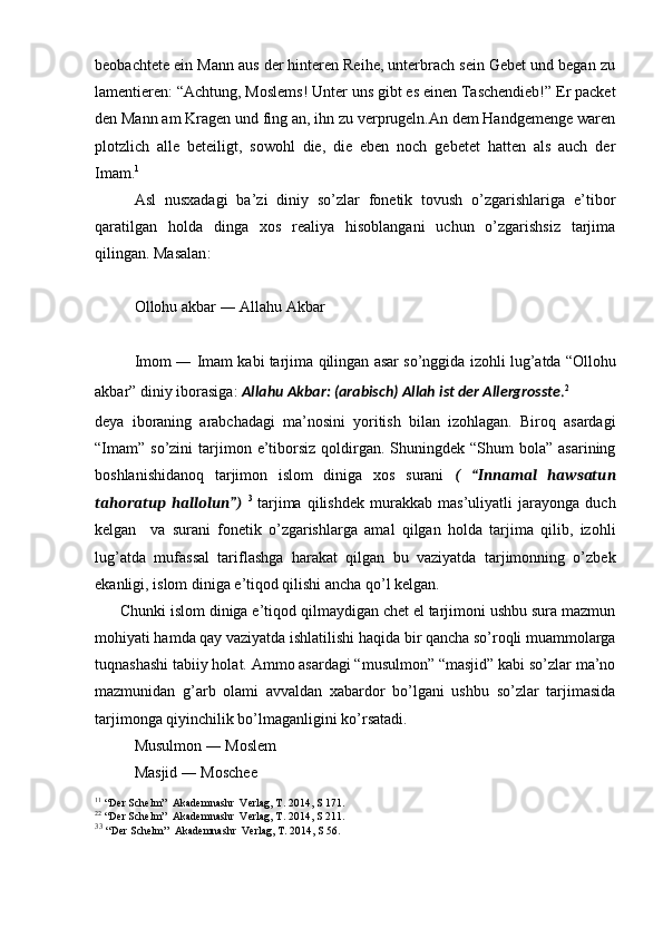 beobachtete ein Mann aus der hinteren Reihe, unterbrach sein Gebet und began zu
lamentieren: “Achtung, Moslems! Unter uns gibt es einen Taschendieb!” Er packet
den Mann am Kragen und fing an, ihn zu verprugeln.An dem Handgemenge waren
plotzlich   alle   beteiligt,   sowohl   die,   die   eben   noch   gebetet   hatten   als   auch   der
Imam. 1
Asl   nusxadagi   ba’zi   diniy   so’zlar   fonetik   tovush   o’zgarishlariga   e’tibor
qaratilgan   holda   dinga   xos   realiya   hisoblangani   uchun   o’zgarishsiz   tarjima
qilingan. Masalan :
Ollohu   akbar  ―  Allahu   Akbar
Imom  ―  Imam   kabi   tarjima   qilingan   asar   so ’ nggida   izohli   lug ’ atda  “ Ollohu
akbar ”  diniy   iborasiga :  Allahu   Akbar : ( arabisch )  Allah   ist   der   Allergrosste . 2
deya   iboraning   arabchadagi   ma’nosini   yoritish   bilan   izohlagan.   Biroq   asardagi
“Imam”  so’zini   tarjimon  e’tiborsiz  qoldirgan.  Shuningdek “Shum   bola”  asarining
boshlanishidanoq   tarjimon   islom   diniga   xos   surani   (   “Innamal   hawsatun
tahoratup   hallolun”)   3
  tarjima   qilishdek   murakkab   mas’uliyatli   jarayonga   duch
kelgan     va   surani   fonetik   o’zgarishlarga   amal   qilgan   holda   tarjima   qilib,   izohli
lug’atda   mufassal   tariflashga   harakat   qilgan   bu   vaziyatda   tarjimonning   o’zbek
ekanligi, islom diniga e’tiqod qilishi ancha qo’l kelgan. 
      Chunki islom diniga e’tiqod qilmaydigan chet el tarjimoni ushbu sura mazmun
mohiyati hamda qay vaziyatda ishlatilishi haqida bir qancha so’roqli muammolarga
tuqnashashi tabiiy holat. Ammo asardagi “musulmon” “masjid” kabi so’zlar ma’no
mazmunidan   g’arb   olami   avvaldan   xabardor   bo’lgani   ushbu   so’zlar   tarjimasida
tarjimonga qiyinchilik bo’lmaganligini ko’rsatadi. 
Musulmon ― Moslem
Masjid ― Moschee
1 1
  “Der Schelm”  Akademnashr  Verlag, T. 2014, S 171.
2 2
  “Der Schelm”  Akademnashr  Verlag, T. 2014, S 211.
3 3
  “Der Schelm”  Akademnashr  Verlag, T. 2014, S 56.  
