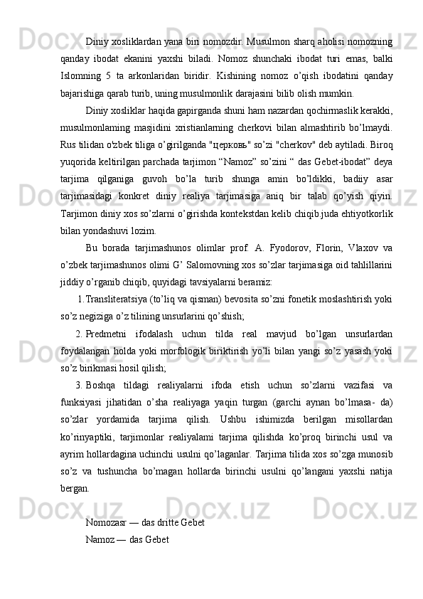                Diniy xosliklardan yana biri nomozdir. Musulmon sharq aholisi nomozning
qanday   ibodat   ekanini   yaxshi   biladi.   Nomoz   shunchaki   ibodat   turi   emas,   balki
Islomning   5   ta   arkonlaridan   biridir.   Kishining   nomoz   o’qish   ibodatini   qanday
bajarishiga qarab turib, uning musulmonlik darajasini bilib olish mumkin.
Diniy xosliklar haqida gapirganda shuni ham nazardan qochirmaslik kerakki,
musulmonlaming   masjidini   xristianlarning   cherkovi   bilan   almashtirib   bo’lmaydi.
Rus tilidan o'zbek tiliga o’girilganda " церковь " so’zi "cherkov" deb aytiladi. Biroq
yuqorida keltirilgan parchada tarjimon “Namoz” so’zini “ das Gebet-ibodat” deya
tarjima   qilganiga   guvoh   bo’la   turib   shunga   amin   bo’ldikki,   badiiy   asar
tarjimasidagi   konkret   diniy   realiya   tarjimasiga   aniq   bir   talab   qo’yish   qiyin.
Tarjimon diniy xos so’zlarni o’girishda kontekstdan kelib chiqib.juda ehtiyotkorlik
bilan yondashuvi lozim.
Bu   borada   tarjimashunos   olimlar   prof.   A.   Fyodorov,   Florin,   Vlaxov   va
o’zbek tarjimashunos olimi G’ Salomovning xos so’zlar tarjimasiga oid tahlillarini
jiddiy o’rganib chiqib, quyidagi tavsiyalarni beramiz:
       1.Transliteratsiya (to’liq va qisman) bevosita so’zni fonetik moslashtirish yoki
so’z negiziga o’z tilining unsurlarini qo’shish;
      2. Predmetni   ifodalash   uchun   tilda   real   mavjud   bo’lgan   unsurlardan
foydalangan   holda   yoki   morfologik   biriktirish   yo’li   bilan   yangi   so’z   yasash   yoki
so’z birikmasi hosil qilish;
      3. Boshqa   tildagi   realiyalarni   ifoda   etish   uchun   so’zlarni   vazifasi   va
funksiyasi   jihatidan   o’sha   realiyaga   yaqin   turgan   (garchi   aynan   bo’lmasa-   da)
so’zlar   yordamida   tarjima   qilish.   Ushbu   ishimizda   berilgan   misollardan
ko’rinyaptiki,   tarjimonlar   realiyalami   tarjima   qilishda   ko’proq   birinchi   usul   va
ayrim hollardagina uchinchi usulni qo’laganlar. Tarjima tilida xos so’zga munosib
so’z   va   tushuncha   bo’magan   hollarda   birinchi   usulni   qo’langani   yaxshi   natija
bergan.
Nomozasr ― das dritte Gebet
Namoz ― das Gebet 