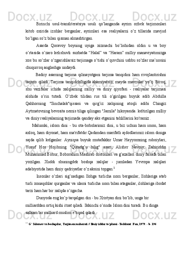  
Birinchi   usul-transliteratsiya   usuli   qo’langanda   ayrim   ozbek   tarjimonlari
kitob   oxirida   izohlar   berganlar,   ayrimlari   esa   realiyalarni   o’z   tillarida   mavjud
bo’lgan so’z bilan qisman almashtirgan.
Asarda   Qoravoy   boyning   uyiga   xizmachi   bo’lishidan   oldin   u   va   boy
o’rtasida   o’zaro   kelishuvli   suxbatda   “Halal”   va   “Haram”   milliy   manaviyatimizga
xos bu so’zlar o’zgarishlarsiz tarjimaga o’tishi o’quvchini ushbu so’zlar ma’nosini
chuqurroq anglashga undaydi.
            Badiiy   asarning   tarjima   qilinayotgani   tarjima   tanqidini   ham   rivojlantirishni
taqozo   qiladi.   Tarjima   tanqidchiligida   ahamiyatsiz,   mayda   mavzular   yo’q.   Biroq,
shu   vazifalar   ichida   xalqlaming   milliy   va   diniy   qiyofasi   -   realiyalar   tarjimasi
alohida   o’rin   tutadi.   O’zbek   tilidan   rus   tili   o’girilgan   buyuk   adib   Abdulla
Qahhorning   "Sinchalak"qissasi   va   qirg’iz   xalqining   atoqli   adibi   Chingiz
Aytmatovning bevosita nemis tiliga qilingan "Jamila" hikoyasida. keltirilgan milliy
va diniy realiyalaming tarjimada qanday aks etganini tahlillarini ko'ramiz .
        Malumki,   islom   dini   -   bu   ota-bobolarimiz   dini,   u   biz   uchun   ham   imon,   ham
axloq, ham diyonat, ham ma'rifatdir.Qadimdan marifatli ajdodlarimiz islom diniga
sajda   qilib   kelganlar.   Ayniqsa   buyuk   mutafakkir   Umar   Hayyomning   ruboiylari,
Yusuf   Hos   Hojibning   "Qutadg’u   bilig"   asari,   Alisher   Navoiy,   Zahiriddin
Muhammad Bobur, Boborahim Mashrab dostonlari va g’azallari diniy falsafa bilan
yozilgan.   Xuddi   shuningdek   boshqa   xalqlar   -   jumladan   Yevropa   xalqlari
adabiyotida ham diniy qadriyatlar o’z aksini topgan. 1
Insonlar   o’zlari   sig’nadigan   Ilohga   turlicha   nom   berganlar,   Ilohlariga   atab
turli xonaqohlar qurganlar va ulami turlicha nom bilan ataganlar, ilohlariga ibodat
tarzi ham har bir xalqda o’zgacha.
Dunyoda eng ko’p tarqalgan din - bu Xristyan dini bo’lib, unga bir
milliarddan ortiq kishi itoat qiladi. Ikkinchi o’rinda Islom dini turadi. Bu dinga 
salkam bir milliard muslim e’tiqod qiladi.
1 1
  G’ Salomov va boshqalar, Tarjimon mahorati // Ilmiy ishlar to’plami -Toshkent: Fan, 1979. - b. 196 