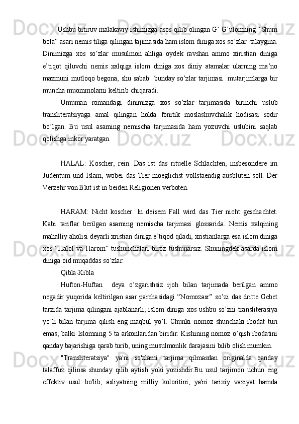         Ushbu bitiruv malakaviy ishimizga asos qilib olingan G’ G’ulomning “Shum
bola” asari nemis tiliga qilingan tajimasida ham islom diniga xos so’zlar  talaygina.
Dinimizga   xos   so’zlar   musulmon   ahliga   oydek   ravshan   ammo   xiristian   diniga
e’tiqot   qiluvchi   nemis   xalqiga   islom   diniga   xos   diniy   atamalar   ularning   ma’no
mazmuni mutloqo begona, shu sabab   bunday so’zlar tarjimasi   mutarjimlarga bir
muncha muommolarni keltirib chiqaradi. 
Umuman   romandagi   dinimizga   xos   so’zlar   tarjimasida   birinchi   uslub
transliteratsiyaga   amal   qilingan   holda   fonitik   moslashuvchalik   hodisasi   sodir
bo’lgan.   Bu   usul   asarning   nemischa   tarjimasida   ham   yozuvchi   uslubini   saqlab
qolishga inkor yaratgan.
HALAL:   Koscher,   rein.   Das   ist   das   rituelle   Schlachten,   insbesondere   im
Judentum   und   Islam,   wobei   das   Tier   moeglichst   vollstaendig   ausbluten   soll.   Der
Verzehr von Blut ist in beiden Religionen verboten.
HARAM:   Nicht   koscher.   In   deisem   Fall   wird   das   Tier   nicht   geschachtet.
Kabi   tariflar   berilgan   asarning   nemischa   tarjimasi   glossarida.   Nemis   xalqining
mahalliy aholisi deyarli xristian diniga e’tiqod qiladi, xristianlarga esa islom diniga
xos   “Halol   va   Harom”   tushunchalari   biroz   tushunarsiz.   Shuningdek   asarda   islom
diniga oid muqaddas so’zlar:
Qibla-Kibla
Hufton-Huftan     deya   o’zgarishsiz   ijoh   bilan   tarjimada   berilgan   ammo
negadir   yuqorida   keltirilgan   asar   parchasidagi   “Nomozasr”   so’zi   das   dritte   Gebet
tarzida   tarjima   qilingani   ajablanarli,   islom   diniga   xos   ushbu   so’zni   transliterasiya
yo’li   bilan   tarjima   qilish   eng   maqbul   yo’l.   Chunki   nomoz   shunchaki   ibodat   turi
emas, balki Islomning 5 ta arkonlaridan biridir. Kishining nomoz o’qish ibodatini
qanday bajarishiga qarab turib, uning musulmonlik darajasini bilib olish mumkin. 
"Transliteratsiya"   ya'ni   so'zlarni   tarjima   qilmasdan   originalda   qanday
talaffuz   qilinsa   shunday   qilib   aytish   yoki   yozishdir.Bu   usul   tarjimon   uchun   eng
effektiv   usul   bo'lib,   asliyatning   milliy   koloritini,   ya'ni   tarixiy   vaziyat   hamda 