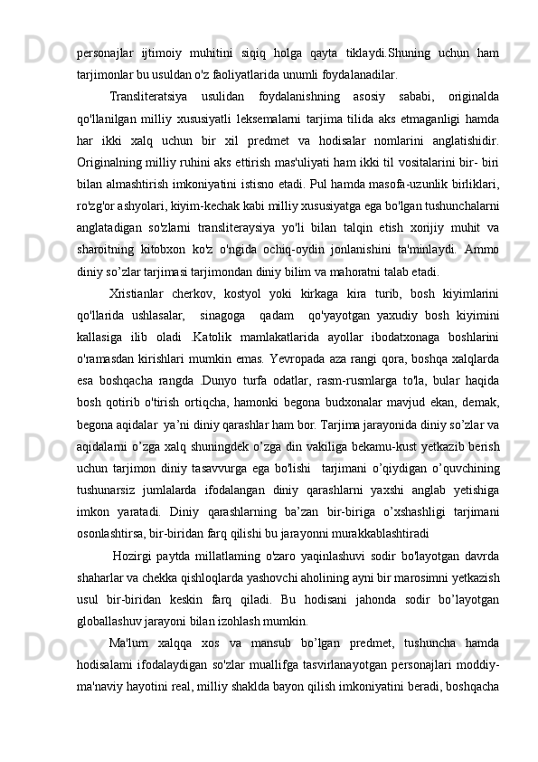 personajlar   ijtimoiy   muhitini   siqiq   holga   qayta   tiklaydi.Shuning   uchun   ham
tarjimonlar bu usuldan o'z faoliyatlarida unumli foydalanadilar.
Transliteratsiya   usulidan   foydalanishning   asosiy   sababi,   originalda
qo'llanilgan   milliy   xususiyatli   leksemalarni   tarjima   tilida   aks   etmaganligi   hamda
har   ikki   xalq   uchun   bir   xil   predmet   va   hodisalar   nomlarini   anglatishidir.
Originalning milliy ruhini aks ettirish mas'uliyati ham ikki til vositalarini bir- biri
bilan almashtirish imkoniyatini istisno etadi. Pul hamda masofa-uzunlik birliklari,
ro'zg'or ashyolari, kiyim-kechak kabi milliy xususiyatga ega bo'lgan tushunchalarni
anglatadigan   so'zlarni   transliteraysiya   yo'li   bilan   talqin   etish   xorijiy   muhit   va
sharoitning   kitobxon   ko'z   o'ngida   ochiq-oydin   jonlanishini   ta'minlaydi.   Ammo
diniy so’zlar tarjimasi tarjimondan diniy bilim va mahoratni talab etadi.       
Xristianlar   cherkov,   kostyol   yoki   kirkaga   kira   turib,   bosh   kiyimlarini
qo'llarida   ushlasalar,     sinagoga     qadam     qo'yayotgan   yaxudiy   bosh   kiyimini
kallasiga   ilib   oladi   .Katolik   mamlakatlarida   ayollar   ibodatxonaga   boshlarini
o'ramasdan   kirishlari   mumkin   emas.   Yevropada   aza   rangi   qora,   boshqa   xalqlarda
esa   boshqacha   rangda   .Dunyo   turfa   odatlar,   rasm-rusmlarga   to'la,   bular   haqida
bosh   qotirib   o'tirish   ortiqcha,   hamonki   begona   budxonalar   mavjud   ekan,   demak,
begona aqidalar  ya’ni diniy qarashlar ham bor. Tarjima jarayonida diniy so’zlar va
aqidalarni  o’zga  xalq shuningdek o’zga din vakiliga bekamu-kust  yetkazib  berish
uchun   tarjimon   diniy   tasavvurga   ega   bo'lishi     tarjimani   o’qiydigan   o’quvchining
tushunarsiz   jumlalarda   ifodalangan   diniy   qarashlarni   yaxshi   anglab   yetishiga
imkon   yaratadi.   Diniy   qarashlarning   ba’zan   bir-biriga   o’xshashligi   tarjimani
osonlashtirsa, bir-biridan farq qilishi bu jarayonni murakkablashtiradi
              Hozirgi   paytda   millatlaming   o'zaro   yaqinlashuvi   sodir   bo'layotgan   davrda
shaharlar va chekka qishloqlarda yashovchi aholining ayni bir marosimni yetkazish
usul   bir-biridan   keskin   farq   qiladi.   Bu   hodisani   jahonda   sodir   bo’layotgan
globallashuv jarayoni bilan izohlash mumkin.
Ma'lum   xalqqa   xos   va   mansub   bo’lgan   predmet,   tushuncha   hamda
hodisalami   ifodalaydigan   so'zlar   muallifga   tasvirlanayotgan   personajlari   moddiy-
ma'naviy hayotini real, milliy shaklda bayon qilish imkoniyatini beradi, boshqacha 