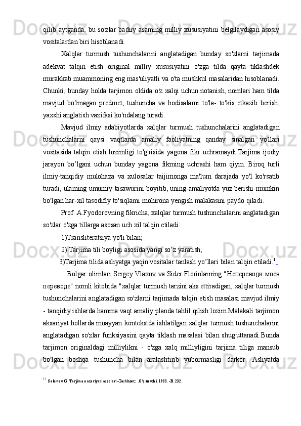 qilib aytganda, bu so'zlar  badiiy asaming milliy xususiyatini  belgilaydigan asosiy
vositalardan biri hisoblanadi.
Xalqlar   turmush   tushunchalarini   anglatadigan   bunday   so'zlarni   tarjimada
adekvat   talqin   etish   original   milliy   xususiyatini   o'zga   tilda   qayta   tiklashdek
murakkab muammoning eng mas'uliyatli va o'ta mushkul masalaridan hisoblanadi.
Chunki, bunday holda tarjimon oldida o'z xalqi uchun notanish, nomlari ham tilda
mavjud   bo'lmagan   predmet,   tushuncha   va   hodisalarni   to'la-   to'kis   etkazib   berish,
yaxshi anglatish vazifasi ko'ndalang turadi.
Mavjud   ilmiy   adabiyotlarda   xalqlar   turmush   tushunchalarini   anglatadigan
tushunchalarni   qaysi   vaqtlarda   amaliy   faoliyatning   qanday   sinalgan   yo'llari
vositasida   talqin   etish   lozimligi   to'g'risida   yagona   fikr   uchramaydi.Tarjima   ijodiy
jarayon   bo’lgani   uchun   bunday   yagona   fikming   uchrashi   ham   qiyin.   Biroq   turli
ilmiy-tanqidiy   mulohaza   va   xulosalar   taijimonga   ma'lum   darajada   yo'l   ko'rsatib
turadi, ulaming umumiy tasawurini boyitib, uning amaliyotda yuz berishi mumkin
bo'lgan har-xil tasodifiy to'siqlami mohirona yengish malakasini paydo qiladi.
Prof. A.Fyodorovning fikricha, xalqlar turmush tushunchalarini anglatadigan
so'zlar o'zga tillarga asosan uch xil talqin etiladi:
1)Transliteratsiya yo'li bilan;
2) Tarjima tili boyligi asosida yangi so’z yaratish;
         3)Tarjima tilida asliyatga yaqin vositalar tanlash yo’llari bilan talqin etiladi. 1
 
                     Bolgar olimlari Sergey Vlaxov va Sider Florinlarning " Непереводи   моев
переводе " nomli kitobida "xalqlar turmush tarzini aks ettiradigan, xalqlar turmush
tushunchalarini anglatadigan so'zlarni tarjimada talqin etish masalasi mavjud ilmiy
- tanqidiy ishlarda hamma vaqt amaliy planda tahlil qilish lozim.Malakali tarjimon
aksariyat hollarda muayyan kontekstda ishlatilgan xalqlar turmush tushunchalarini
anglatadigan so'zlar  funksiyasini  qayta tiklash masalasi  bilan shug'uttanadi.Bunda
tarjimon   originaldagi   milliylikni   -   o'zga   xalq   milliyligini   tarjima   tiliga   mansub
bo'lgan   boshqa   tushuncha   bilan   aralashtirib   yubormasligi   darkor.   Asliyatda
1 1
  Salomov G. Tarjima nazariyasi asoslari -Toshkent: .O'qituvchi, 1983. -B. 232. 
