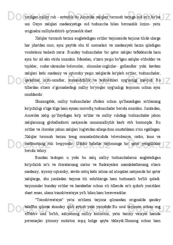 berilgan  milliy ruh - aytaylik bu Amerika xalqlari  turmush  tarziga  oid so'z  bo'lsa
uni   Osiyo   xalqlari   madaniyatiga   oid   tushuncha   bilan   bermaslik   lozim-   ya'ni
originalni milliylashtirib qo'ymaslik shart.
Xalqlar turmush tarzini anglatadigan so'zlar tarjimasida tarjima tilida ularga
har   jihatdan   mos,   ayni   paytda   shu   til   normalari   va   madaniyati   hazm   qiladigan
vositalami   tanlash   zarur.   Bunday   tushunchalar   bir   qator   xalqlar   tafakkurida   ham
ayni bir xil aks etishi mumkin. Masalan, o'zaro yaqin bo'lgan xalqlar-o'zbeklar va
tojiklar,   ruslar-ukrainlar-beloruslar,   olmonlar-inglizlar-   gollandlar   yoki   kavkaz
xalqlari   kabi   madaniy   va   iqtisodiy   yaqin   xalqlarda   ko'plab   so'zlar,   tushunchalar,
qarashlar,   orzu-umidlar,   xursandchilik   va   tashvishlari   uyg'unligi   mavjud.   Bu
tillardan   o'zaro   o’girmalardagi   milliy   bo'yoqlar   uyg'unligi   tarjimon   uchun   ayni
muddaodir.
Shuningdek,   milliy   tushunchalar   ifodasi   uchun   qo'llanadigan   so'zlaming
ko'pchiligi o'zga tilga ham aynan muvofiq tushunchalar berishi mumkin. Jumladan,
Amerika   xalqi   qo’llaydigan   ko'p   so'zlar   va   milliy   ruhdagi   tushunchalar   jahon
xalqlarining   globallashuvi   natijasida   umummilliylik   kasb   etib   bormoqda.   Bu
so'zlar va iboralar jahon xalqlari lug'atidan allaqachon mustahkam o'rin egallagan.
Xalqlar   turmush   tarzini   keng   ommalashtirishda   televideniya,   radio,   kino   va
matbuotning   roli   beqiyosdir.   Ushbu   holatlar   tarjimonga   bir   qator   yengilliklar
berishi tabiiy.
Bundan   tashqari   u   yoki   bu   xalq   milliy   tushunchalarini   anglatadigan
ko'pchilik   so'z   va   iboralarning   ma'no   va   funksiyalari   mamlakatlarning   o'zaro
madaniy, siyosiy-iqtisodiy, savdo-sotiq kabi xilma-xil aloqalari natijasida bir qator
xalqlarga,   shu   jumladan   tarjima   tili   sohiblariga   ham   tushunarli   bo'lib   qoladi.
tarjimonlar   bunday   so'zlar   va   harakatlar   uchun   o'z   tillarida   so'z   qidirib   yurishlari
shart emas, ulami transliteratsiya yo'li bilan ham beraveradilar.
"Transliteratsiya"   ya'ni   so'zlarni   tarjima   qilmasdan   originalda   qanday
talaffuz   qilinsa   shunday   qilib   aytish   yoki   yozishdir.Bu   usul   tarjimon   uchun   eng
effektiv   usul   bo'lib,   asliyatning   milliy   koloritini,   ya'ni   tarixiy   vaziyat   hamda
personajlar   ijtimoiy   muhitini   siqiq   holga   qayta   tiklaydi.Shuning   uchun   ham 
