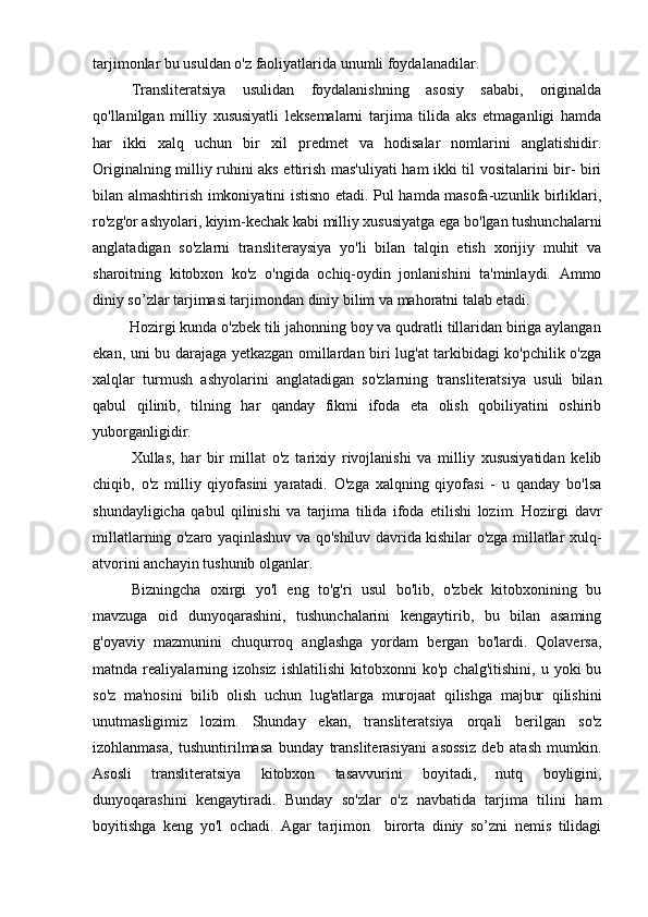tarjimonlar bu usuldan o'z faoliyatlarida unumli foydalanadilar.
Transliteratsiya   usulidan   foydalanishning   asosiy   sababi,   originalda
qo'llanilgan   milliy   xususiyatli   leksemalarni   tarjima   tilida   aks   etmaganligi   hamda
har   ikki   xalq   uchun   bir   xil   predmet   va   hodisalar   nomlarini   anglatishidir.
Originalning milliy ruhini aks ettirish mas'uliyati ham ikki til vositalarini bir- biri
bilan almashtirish imkoniyatini istisno etadi. Pul hamda masofa-uzunlik birliklari,
ro'zg'or ashyolari, kiyim-kechak kabi milliy xususiyatga ega bo'lgan tushunchalarni
anglatadigan   so'zlarni   transliteraysiya   yo'li   bilan   talqin   etish   xorijiy   muhit   va
sharoitning   kitobxon   ko'z   o'ngida   ochiq-oydin   jonlanishini   ta'minlaydi.   Ammo
diniy so’zlar tarjimasi tarjimondan diniy bilim va mahoratni talab etadi.
         Hozirgi kunda o'zbek tili jahonning boy va qudratli tillaridan biriga aylangan
ekan, uni bu darajaga yetkazgan omillardan biri lug'at tarkibidagi ko'pchilik o'zga
xalqlar   turmush   ashyolarini   anglatadigan   so'zlarning   transliteratsiya   usuli   bilan
qabul   qilinib,   tilning   har   qanday   fikmi   ifoda   eta   olish   qobiliyatini   oshirib
yuborganligidir.
Xullas,   har   bir   millat   o'z   tarixiy   rivojlanishi   va   milliy   xususiyatidan   kelib
chiqib,   o'z   milliy   qiyofasini   yaratadi.   O'zga   xalqning   qiyofasi   -   u   qanday   bo'lsa
shundayligicha   qabul   qilinishi   va   tarjima   tilida   ifoda   etilishi   lozim.   Hozirgi   davr
millatlarning o'zaro yaqinlashuv va qo'shiluv davrida kishilar o'zga millatlar xulq-
atvorini anchayin tushunib olganlar.
Bizningcha   oxirgi   yo'l   eng   to'g'ri   usul   bo'lib,   o'zbek   kitobxonining   bu
mavzuga   oid   dunyoqarashini,   tushunchalarini   kengaytirib,   bu   bilan   asaming
g'oyaviy   mazmunini   chuqurroq   anglashga   yordam   bergan   bo'lardi.   Qolaversa,
matnda  realiyalarning  izohsiz   ishlatilishi   kitobxonni   ko'p   chalg'itishini,   u  yoki   bu
so'z   ma'nosini   bilib   olish   uchun   lug'atlarga   murojaat   qilishga   majbur   qilishini
unutmasligimiz   lozim.   Shunday   ekan,   transliteratsiya   orqali   berilgan   so'z
izohlanmasa,   tushuntirilmasa   bunday   transliterasiyani   asossiz   deb   atash   mumkin.
Asosli   transliteratsiya   kitobxon   tasavvurini   boyitadi,   nutq   boyligini,
dunyoqarashini   kengaytiradi.   Bunday   so'zlar   o'z   navbatida   tarjima   tilini   ham
boyitishga   keng   yo'l   ochadi.   Agar   tarjimon     birorta   diniy   so’zni   nemis   tilidagi 