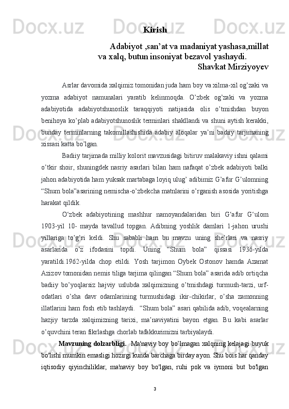 Kirish
               
             Adabiyot ,san’at va madaniyat yashasa,millat
                          va xalq, butun insoniyat bezavol yashaydi. 
Shavkat Mirziyoyev
Asrlar davomida xalqimiz tomonidan juda ham boy va xilma-xil og’zaki va
yozma   adabiyot   namunalari   yaratib   kelinmoqda.   O’zbek   og’zaki   va   yozma
adabiyotida   adabiyotshunoslik   taraqqiyoti   natijasida   olis   o’tmishdan   buyon
benihoya ko’plab adabiyotshunoslik terminlari shakllandi va shuni aytish kerakki,
bunday   terminlarning   takomillashishida   adabiy   aloqalar   ya’ni   badiiy   tarjimaning
xissasi katta bo’lgan.
Badiiy tarjimada milliy kolorit mavzusidagi bitiruv malakaviy ishni qalami
o’tkir   shoir,   shuningdek   nasriy   asarlari   bilan   ham   nafaqat   o’zbek   adabiyoti   balki
jahon adabiyotida ham yuksak martabaga loyiq ulug’ adibimiz G’afur G’ulomning
“Shum bola”asarining nemischa-o’zbekcha matnlarini o’rganish asosida yoritishga
harakat qildik.
O‘zbek   adabiyotining   mashhur   namoyandalaridan   biri   G‘afur   G‘ulom
1903-yil   10-   mayda   tavallud   topgan.   Adibning   yoshlik   damlari   1-jahon   urushi
yillariga   to’g’ri   keldi.   Shu   sababli   ham   bu   mavzu   uning   she’rlari   va   nasriy
asarlarida   o’z   ifodasini   topdi.   Uning   “Shum   bola”   qissasi   1936-yilda
yaratildi.1962-yilda   chop   etildi.   Yosh   tarjimon   Oybek   Ostonov   hamda   Azamat
Azizov tomonidan nemis tiliga tarjima qilingan “Shum bola” asarida adib ortiqcha
badiiy   bo’yoqlarsiz   hajviy   uslubda   xalqimizning   o’tmishdagi   turmush-tarzi,   urf-
odatlari   o’sha   davr   odamlarining   turmushidagi   ikir-chikirlar,   o’sha   zamonning
illatlarini ham fosh etib tashlaydi.   “Shum bola” asari qabilida adib, voqealarning
hazjiy   tarzda   xalqimizning   tarixi,   ma’naviyatini   bayon   etgan.   Bu   kabi   asarlar
o’quvchini teran fikrlashga chorlab tafakkurimizni tarbiyalaydi.
Mavzuning dolzarbligi.    Ma'naviy boy bo’lmagan xalqning kelajagi buyuk
bo'lishi mumkin emasligi hozirgi kunda barchaga birday ayon. Shu bois har qanday
iqtisodiy   qiyinchiliklar,   ma'naviy   boy   bo'lgan,   ruhi   pok   va   iymoni   but   bo'lgan
3 