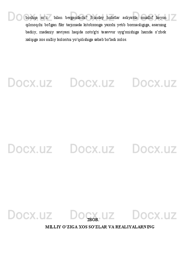 boshqa   so’z     bilan   bergandachi?   Bunday   holatlar   asliyatda   muallif   bayon
qilmoqchi   bo'lgan   fikr   tarjimada   kitobxonga   yaxshi   yetib   bormasligiga,   asarning
badiiy,   madaniy   saviyasi   haqida   noto'g'ri   tasavvur   uyg'onishiga   hamda   o’zbek
xalqiga xos milliy koloritni yo'qolishiga sabab bo'ladi xolos.
                                                         
                                                         2BOB.
           MILLIY O’ZIGA XOS SO’ZLAR VA REALIYALARNING   