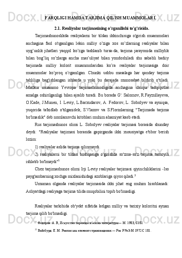           FARQLIGI HAMDA TARJIMA QILISH MUAMMOLARI. 
2.1. Realiyalar tarjimasining o'rganilishi to'g'risida.
Tarjimashunoslikda   realiyalarni   bir   tildan   ikkinchisiga   o'girish   muammolari
anchagina   faol   o'rganilgan   lekin   milliy   o’ziga   xos   so’zlarning   realiyalar   bilan
uyg’unlik   jihatlari   yaqqol   ko’zga   tashlanib   tursa-da,   tarjima   jarayonida   milliylik
bilan   bog’liq   so’zlarga   ancha   mas’uliyat   bilan   yondoshiladi   shu   sababli   badiiy
tarjimada   milliy   kolorit   muammolaridan   ko’ra   realiyalar   tarjimasiga   doir
muammolar   ko’proq   o’rganilgan.   Chunki   ushbu   masalaga   har   qanday   tarjima
tahliliga   bag'ishlangan   ishlarda   u   yoki   bu   darajada   munosabat   bildirib   o'tiladi.
Mazkur   muammo   Yevropa   tarjimashunosligida   anchagina   chuqur   tadqiqotlar
amalga oshirilganligi bilan ajralib turadi. Bu borada G'. Salomov, R.Fayzullayeva,
O.Kade,   J.Munen,   I.   Leviy,   L.Barxudarov,   A.   Fedorov,   L.   Sobolyev   va   ayniqsa,
yuqorida   ta'kidlab   o'tilganidek,   S.Vlaxov   va   S.Florinlarning   "Tarjimada   tarjima
bo'lmaslik" deb nomlanuvchi kitoblari muhim ahamiyat kasb etadi.
Rus   tarjimashunos   olimi   L.   Sobolyev   realiyalar   tarjimasi   borasida   shunday
deydi:   "Realiyalar   tarjimasi   borasida   gapirganda   ikki   xususiyatga   e'tibor   berish
lozim: 
1) realiyalar aslida tarjima qilinmaydi. 
2)   realiyalarni   bir   tildan   boshqasiga   o'girishda   so'zma-so'z   tarjima   tamoyili
ishlatib bo'lmaydi" 1
Chex tarjimashunos olimi Irji Leviy realiyalar tarjimasi  qiyinchiliklarini -Iso
payg'ambarning xochga mixlanishidagi azoblariga qiyos qiladi. 2
Umuman   olganda   realiyalar   tarjimasida   ikki   jihat   eng   muhim   hisoblanadi:
Asliyatdagi realiyaga tarjima tilida muqobilini topib bo'lmasligi.
Realiyalar   tarkibida   ob'yekt   sifatida   kelgan   milliy   va   tarixiy   koloritni   aynan
tarjima qilib bo'lmasligi.
1 1
  Федоров. А. В, Искусство перевода и жизнь литературы― М. 1983, С181
2 2
  Вайсбурд. Е. М. Реалия как елемент страновадения.― Риз Р №3-М 1972.С 181. 