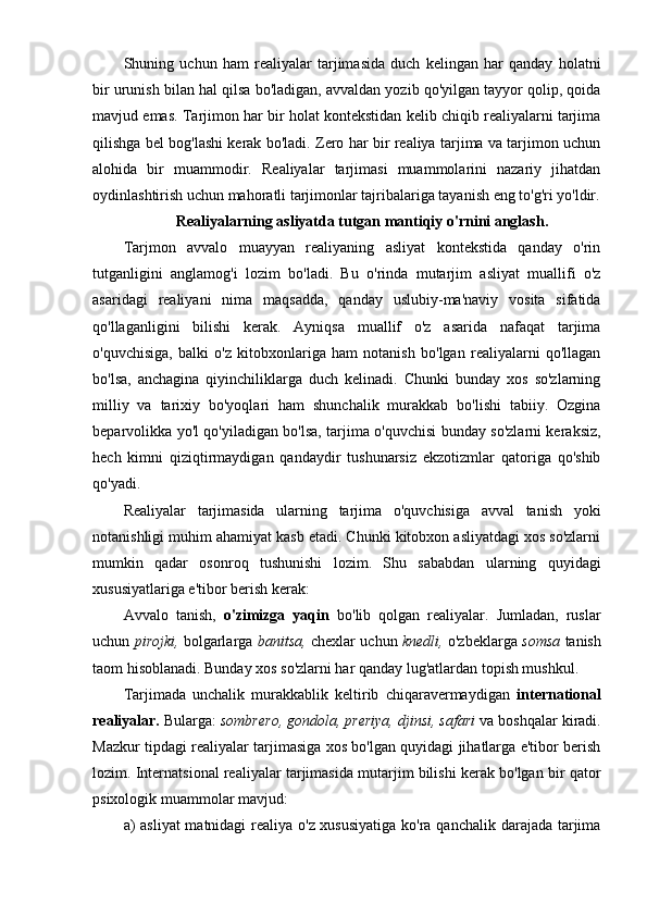 Shuning   uchun   ham   realiyalar   tarjimasida   duch   kelingan   har   qanday   holatni
bir urunish bilan hal qilsa bo'ladigan, avvaldan yozib qo'yilgan tayyor qolip, qoida
mavjud emas. Tarjimon har bir holat kontekstidan kelib chiqib realiyalarni tarjima
qilishga bel bog'lashi kerak bo'ladi. Zero har bir realiya tarjima va tarjimon uchun
alohida   bir   muammodir.   Realiyalar   tarjimasi   muammolarini   nazariy   jihatdan
oydinlashtirish uchun mahoratli tarjimonlar tajribalariga tayanish eng to'g'ri yo'ldir.
Realiyalarning asliyatda tutgan mantiqiy o'rnini anglash.
Tarjmon   avvalo   muayyan   realiyaning   asliyat   kontekstida   qanday   o'rin
tutganligini   anglamog'i   lozim   bo'ladi.   Bu   o'rinda   mutarjim   asliyat   muallifi   o'z
asaridagi   realiyani   nima   maqsadda,   qanday   uslubiy-ma'naviy   vosita   sifatida
qo'llaganligini   bilishi   kerak.   Ayniqsa   muallif   o'z   asarida   nafaqat   tarjima
o'quvchisiga,   balki   o'z   kitobxonlariga   ham   notanish   bo'lgan   realiyalarni   qo'llagan
bo'lsa,   anchagina   qiyinchiliklarga   duch   kelinadi.   Chunki   bunday   xos   so'zlarning
milliy   va   tarixiy   bo'yoqlari   ham   shunchalik   murakkab   bo'lishi   tabiiy.   Ozgina
beparvolikka yo'l qo'yiladigan bo'lsa, tarjima o'quvchisi bunday so'zlarni keraksiz,
hech   kimni   qiziqtirmaydigan   qandaydir   tushunarsiz   ekzotizmlar   qatoriga   qo'shib
qo'yadi.
Realiyalar   tarjimasida   ularning   tarjima   o'quvchisiga   avval   tanish   yoki
notanishligi muhim ahamiyat kasb etadi. Chunki kitobxon asliyatdagi xos so'zlarni
mumkin   qadar   osonroq   tushunishi   lozim.   Shu   sababdan   ularning   quyidagi
xususiyatlariga e'tibor berish kerak:
Avvalo   tanish,   o'zimizga   yaqin   bo'lib   qolgan   realiyalar.   Jumladan,   ruslar
uchun   pirojki,   bolgarlarga   banitsa,   chexlar uchun   knedli,   o'zbeklarga   somsa   tanish
taom hisoblanadi. Bunday xos so'zlarni har qanday lug'atlardan topish mushkul.
Tarjimada   unchalik   murakkablik   keltirib   chiqaravermaydigan   international
realiyalar.  Bularga:  sombrero, gondola, preriya, djinsi, safari  va boshqalar kiradi.
Mazkur tipdagi realiyalar tarjimasiga xos bo'lgan quyidagi jihatlarga e'tibor berish
lozim. Internatsional realiyalar tarjimasida mutarjim bilishi kerak bo'lgan bir qator
psixologik muammolar mavjud: 
a) asliyat  matnidagi  realiya o'z xususiyatiga  ko'ra qanchalik darajada tarjima 