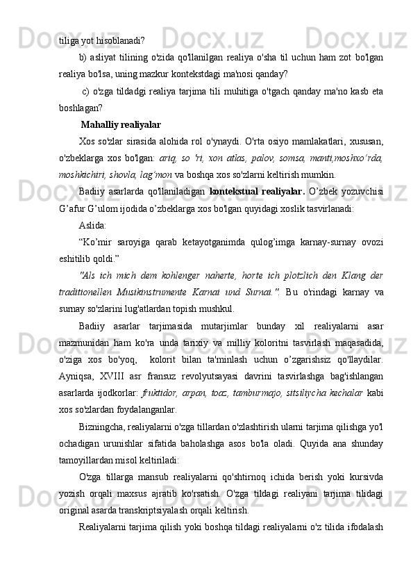 tiliga yot hisoblanadi? 
b)   asliyat   tilining   o'zida   qo'llanilgan   realiya   o'sha   til   uchun   ham   zot   bo'lgan
realiya bo'lsa, uning mazkur kontekstdagi ma'nosi qanday?
  c) o'zga tildadgi realiya tarjima tili  muhitiga o'tgach qanday ma'no kasb eta
boshlagan?
  Mahalliy realiyalar
Xos   so'zlar   sirasida   alohida   rol   o'ynaydi.   O'rta   osiyo   mamlakatlari,   xususan,
o'zbeklarga   xos   bo'lgan:   ariq,   so   'ri,   xon   atlas,   palov,   somsa,   manti,moshxo’rda,
moshkichiri, shovla, lag’mon  va boshqa xos so'zlarni keltirish mumkin.
Badiiy   asarlarda   qo'llaniladigan   kontekstual   realiyalar.   O’zbek   yozuvchisi
G’afur G’ulom ijodida o’zbeklarga xos bo'lgan quyidagi xoslik tasvirlanadi: 
Aslida:
“Ko’mir   saroyiga   qarab   ketayotganimda   qulog’imga   karnay-surnay   ovozi
eshitilib qoldi.”
"Als   ich   mich   dem   kohlenger   naherte,   horte   ich   plotzlich   den   Klang   der
traditionellen   Musikinstrumente   Karnai   und   Surnai.".   Bu   o'rindagi   karnay   va
surnay so'zlarini lug'atlardan topish mushkul.
Badiiy   asarlar   tarjimasida   mutarjimlar   bunday   xil   realiyalarni   asar
mazmunidan   ham   ko'ra   unda   tarixiy   va   milliy   koloritni   tasvirlash   maqasadida,
o'ziga   xos   bo'yoq,     kolorit   bilan   ta'minlash   uchun   o’zgarishsiz   qo'llaydilar.
Ayniqsa,   XVIII   asr   fransuz   revolyutsayasi   davrini   tasvirlashga   bag'ishlangan
asarlarda ijodkorlar:   fruktidor,  arpan, toaz,  tamburmajo, sitsiliycha  kechalar   kabi
xos so'zlardan foydalanganlar.
Bizningcha, realiyalarni o'zga tillardan o'zlashtirish ularni tarjima qilishga yo'l
ochadigan   urunishlar   sifatida   baholashga   asos   bo'la   oladi.   Quyida   ana   shunday
tamoyillardan misol keltiriladi:
O'zga   tillarga   mansub   realiyalarni   qo'shtirnoq   ichida   berish   yoki   kursivda
yozish   orqali   maxsus   ajratib   ko'rsatish.   O'zga   tildagi   realiyani   tarjima   tilidagi
original asarda transkriptsiyalash orqali keltirish.
Realiyalarni tarjima qilish yoki boshqa tildagi realiyalarni o'z tilida ifodalash 