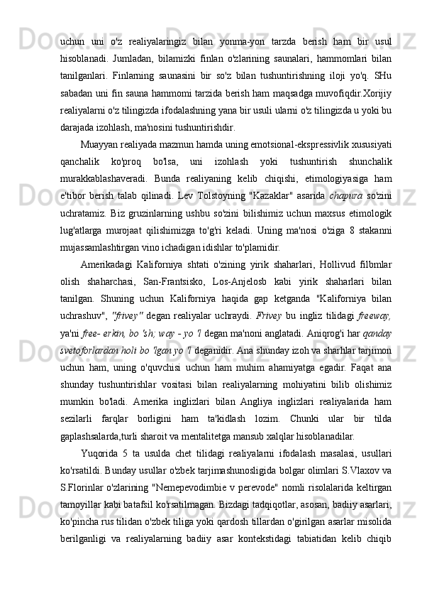 uchun   uni   o'z   realiyalaringiz   bilan   yonma-yon   tarzda   berish   ham   bir   usul
hisoblanadi.   Jumladan,   bilamizki   finlan   o'zlarining   saunalari,   hammomlari   bilan
tanilganlari.   Finlarning   saunasini   bir   so'z   bilan   tushuntirishning   iloji   yo'q.   SHu
sabadan uni fin sauna hammomi tarzida berish ham maqsadga muvofiqdir.Xorijiy
realiyalarni o'z tilingizda ifodalashning yana bir usuli ularni o'z tilingizda u yoki bu
darajada izohlash, ma'nosini tushuntirishdir. 
Muayyan realiyada mazmun hamda uning emotsional-ekspressivlik xususiyati
qanchalik   ko'proq   bo'lsa,   uni   izohlash   yoki   tushuntirish   shunchalik
murakkablashaveradi.   Bunda   realiyaning   kelib   chiqishi,   etimologiyasiga   ham
e'tibor   berish   talab   qilinadi.   Lev   Tolstoyning   "Kazaklar"   asarida   chapura   so'zini
uchratamiz.   Biz   gruzinlarning   ushbu   so'zini   bilishimiz   uchun   maxsus   etimologik
lug'atlarga   murojaat   qilishimizga   to'g'ri   keladi.   Uning   ma'nosi   o'ziga   8   stakanni
mujassamlashtirgan vino ichadigan idishlar to'plamidir.
Amerikadagi   Kaliforniya   shtati   o'zining   yirik   shaharlari,   Hollivud   filbmlar
olish   shaharchasi,   San-Frantsisko,   Los-Anjelosb   kabi   yirik   shaharlari   bilan
tanilgan.   Shuning   uchun   Kaliforniya   haqida   gap   ketganda   "Kaliforniya   bilan
uchrashuv",   "frivey"   degan   realiyalar   uchraydi.   Frivey   bu   ingliz   tilidagi   freeway,
ya'ni  free- erkin, bo 'sh; way - yo 'l  degan ma'noni anglatadi. Aniqrog'i har  qanday
svetoforlardan holi bo 'lgan yo 'l  deganidir. Ana shunday izoh va sharhlar tarjimon
uchun   ham,   uning   o'quvchisi   uchun   ham   muhim   ahamiyatga   egadir.   Faqat   ana
shunday   tushuntirishlar   vositasi   bilan   realiyalarning   mohiyatini   bilib   olishimiz
mumkin   bo'ladi.   Amerika   inglizlari   bilan   Angliya   inglizlari   realiyalarida   ham
sezilarli   farqlar   borligini   ham   ta'kidlash   lozim.   Chunki   ular   bir   tilda
gaplashsalarda,turli sharoit va mentalitetga mansub xalqlar hisoblanadilar.
Yuqorida   5   ta   usulda   chet   tilidagi   realiyalarni   ifodalash   masalasi,   usullari
ko'rsatildi. Bunday usullar o'zbek tarjimashunosligida bolgar olimlari S.Vlaxov va
S.Florinlar o'zlarining "Nemepevodimbie  v perevode" nomli  risolalarida keltirgan
tamoyillar kabi batafsil ko'rsatilmagan. Bizdagi tadqiqotlar, asosan, badiiy asarlari,
ko'pincha rus tilidan o'zbek tiliga yoki qardosh tillardan o'girilgan asarlar misolida
berilganligi   va   realiyalarning   badiiy   asar   kontekstidagi   tabiatidan   kelib   chiqib 