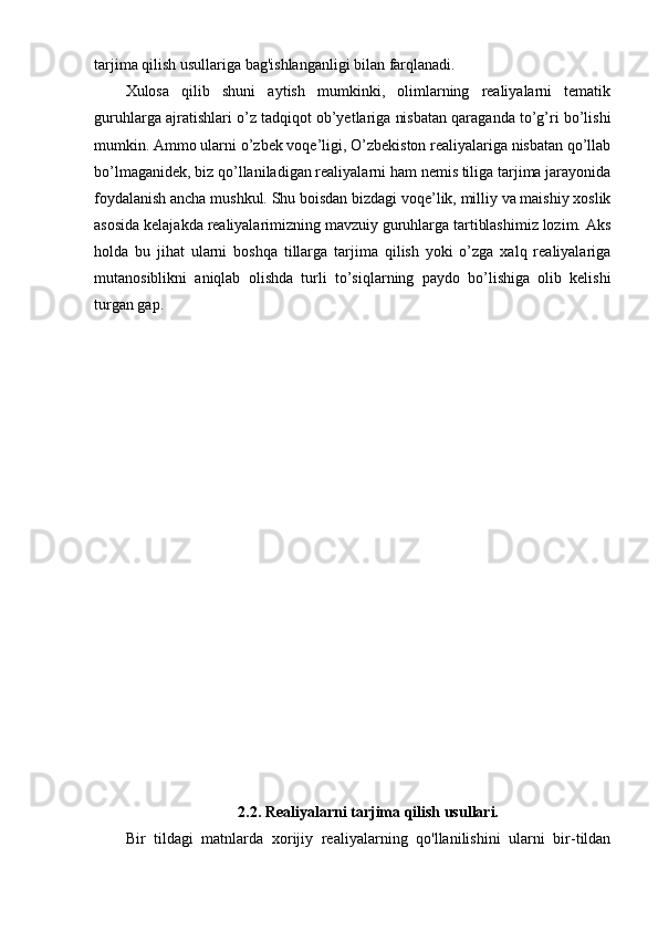tarjima qilish usullariga bag'ishlanganligi bilan farqlanadi.
Xulosa   qilib   shuni   aytish   mumkinki,   olimlarning   realiyalarni   tematik
guruhlarga ajratishlari o’z tadqiqot ob’yetlariga nisbatan qaraganda to’g’ri bo’lishi
mumkin. Ammo ularni o’zbek voqe’ligi, O’zbekiston realiyalariga nisbatan qo’llab
bo’lmaganidek, biz qo’llaniladigan realiyalarni ham nemis tiliga tarjima jarayonida
foydalanish ancha mushkul. Shu boisdan bizdagi voqe’lik, milliy va maishiy xoslik
asosida kelajakda realiyalarimizning mavzuiy guruhlarga tartiblashimiz lozim. Aks
holda   bu   jihat   ularni   boshqa   tillarga   tarjima   qilish   yoki   o’zga   xalq   realiyalariga
mutanosiblikni   aniqlab   olishda   turli   to’siqlarning   paydo   bo’lishiga   olib   kelishi
turgan gap.
2.2. Realiyalarni tarjima qilish usullari.
Bir   tildagi   matnlarda   xorijiy   realiyalarning   qo'llanilishini   ularni   bir-tildan 