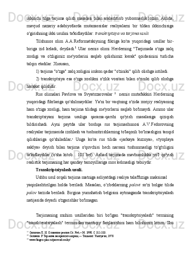 ikkinchi tilga tarjima qilish masalasi  bilan aralashtirib yubormaslik lozim. Aslida,
mavjud   nazariy   adabiyotlarda   mutaxassislar   realiyalarni   bir   tildan   ikkinchisiga
o'girishning ikki usulini ta'kidlaydilar:  transkriptsiya va tarjima usuli.
Tilshunos   olim   A.A.Reformatskiyning   fikriga   ko'ra   yuqoridagi   usullar   bir-
biriga   zid   keladi,   deyiladi. 1
  Ular   nemis   olimi   Herderning   "Tarjimada   o'zga   xalq
xosligi   va   o'zligimiz   me'yorlarini   saqlab   qolishimiz   kerak"   qoidasinini   turlicha
talqin etadilar. Xususan,
1) tarjima "o'zga" xalq xoligini imkon qadar "o'ziniki" qilib olishga intiladi.
2)   transkriptsiya   esa   o'zga   xoslikni   o'zlik  vositasi   bilan  o'ziniki   qilib  olishga
harakat qilishdir.
Rus   olimalari   Pavlova   va   Svyatozarovalar   2
    nemis   mutafakkiri   Herderning
yuqoridagi fikrlariga qo'shilmaydilar. Ya'ni  bir vaqtning o'zida xorijiy realiyaning
ham o'ziga xosligi, ham tarjima tilidagi me'yorlarni saqlab bo'lmaydi. Ammo ular
transkriptsiyani   tarjima   usuliga   qarama-qarshi   qo'yish   masalasiga   qiziqish
bildirishadi.   Ayni   paytda   ular   boshqa   rus   tarjimashunosi   A.V.Fedorovning
realiyalar tarjimasida izohlash va tushuntirishlarning to'laqonli bo'lmasligini tanqid
qilishlariga   qo'shiladilar . 3
  Unga   ko'ra   rus   tilida   «jarkaya   kuznya»,   «tyoplaya
saklya»   deyish   bilan   tarjima   o'quvchisi   hech   narsani   tushunmasligi   to'g'riligini
ta'kidlaydilar   (o'sha   kitob...   101   bet).   Asliad   tarjimada   mavhumlikka   yo'l   qo'yish
realistik tarjimaning har qanday tamoyillariga mos kelmasligi tabiiydir. 
Transkriptsiyalash usuli.
Ushbu usul orqali tarjima matniga asliyatdagi realiya talaffuziga maksimal 
yaqinlashtirilgan   holda   beriladi.   Masalan,   o’zbeklarning   palovi   so'zi   bolgar   tilida
palov   tarzida beriladi. Birgina yumshatish belgisini aytmaganda transkriptsiyalash
natijasida deyarli o'zgarishlar bo'lmagan.
Tarjimaning   muhim   usullaridan   biri   bo'lgan   "transkrptsiyalash"   termining
"transliteratsiyalash" terminidan mantiqiy farqlanishini ham bilishimiz lozim. Shu
1 1
  Сапогова Л. И. О понятие реалия Сб. №4,―М. 1990. С 311-333.
2 2
  Саломов.  F  Таржима назариясига кириш,― Тошкент. Укитувчи, 1978
3 3
  www / lingvo - plus . ru / perevod - realiy / 