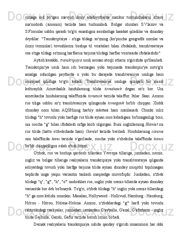 sohaga   oid   bo'lgan   mavjud   ilmiy   adabiyotlarda   mazkur   tushunchalarni   o'zaro
ma'nodosh   (sinonim)   tarzida   ham   tushuniladi.   Bolgar   olimlari   S.Vlaxov   va
S.Florinlar ushbu qarash to'g'ri emasligini asoslashga harakat qiladilar va shunday
deydilar:   "Transkriptsiya   -   o'zga   tildagi   so'zning   (ko'pincha   geografik   nomlar   va
ilmiy   terminlar)   tovushlarini   boshqa   til   vositalari   bilan   ifodalash,   transliteratsiya
esa o'zga tildagi so'zning harflarini tarjima tilidagi harflar vositasida ifodalashdir".
Aytish kerakki,  transkripsiya  usuli asosan atoqli otlarni o'girishda qo'llaniladi.
Transkripin'ya   usuli   ham   ish   bermagan   yoki   tarjimada   transkripin'ya   noto'g'ri
amalga   oshirilgan   paytlarda   u   yoki   bu   darajada   transliteraiiiya   usuliga   ham
murojaat   qilishga   to'g'ri   keladi.   Transliteraiiiya   usuliga   qiziqarli   bir   misol
keltiraylik.   Amerikalik   hindularning   tilida   tomahawk   degan   so'z   bor.   Uni
amerikacha   hindularning   talaffuzida   tomaxok   tarzida   talaffuz   3tilar   3kan.   Ammo
rus   tiliga   ushbu   so'z   transliteraiiiya   qilinganda   tomagavk   bo'lib   chiqqan.   Xuddi
shunday   nom   bilan   AQSHning   harbiy   raketasi   ham   nomlanadi.   Chunki   inliz
tilidagi "h" tovushi yoki harfiga rus tilida aynan mos keladigani bo'lmaganligi bois,
uni ruscha "g" bilan ifodalash urfga kirib ulgurgan. Buni inglizlarning   Hamlet   ini
rus   tilida   (hatto   o'zbekchada   ham)   Gamlet   tarzida   beriladi.   Hindularning   canoue
sini   talaffuzda   kanu   tarzida   o'girilsada,   ruscha   yoki   o'zbekcha   talaffuzda   kanos
bo'lib chiqqanligini eslab o'tish lozim.
O'zbek,   rus   va   boshqa   qardosh   tillardan   Yevropa   tillariga,   jumladan,   nemis,
ingliz   va   bolgar   tillariga   realiyalarni   transkripsiya   yoki   transliteratsiya   qilganda
asliyatdagi   tovush   yoki   harfga   tarjima   tilida   aynan   shunday   muqobil   topilmagan
taqdirda   unga   yaqin   variantni   tanlash   maqsadga   muvofiqdir.   Jumladan,   o'zbek
tilidagi "q", "g'", "h", "o'" undoshlari rus, ingliz yoki nemis tillarida aynan shunday
variantda bor deb bo'lmaydi. To'g'ri, o'zbek tilidagi "h" ingliz yoki nemis tillaridagi
"h" ga mos kelishi mumkin. Masalan, Hollywood - Hollivud, Hamburg - Hamburg,
Hitrou   -   Hitrou,   Helena-Helena.   Ammo,   o'zbeklardagi   "g'"   harfi   yoki   tovushi
ishtirokidagi realiyalar, jumladan, ismlardan G'aybulla, G'azal, G'afurlarni - ingliz
tilida Gajbulla, Gazeli, Gafur tarzida berish lozim bo'ladi.
Demak   realiyalarni   transkripniya   uslida   qanday   o'girish   muammosi   har   ikki 