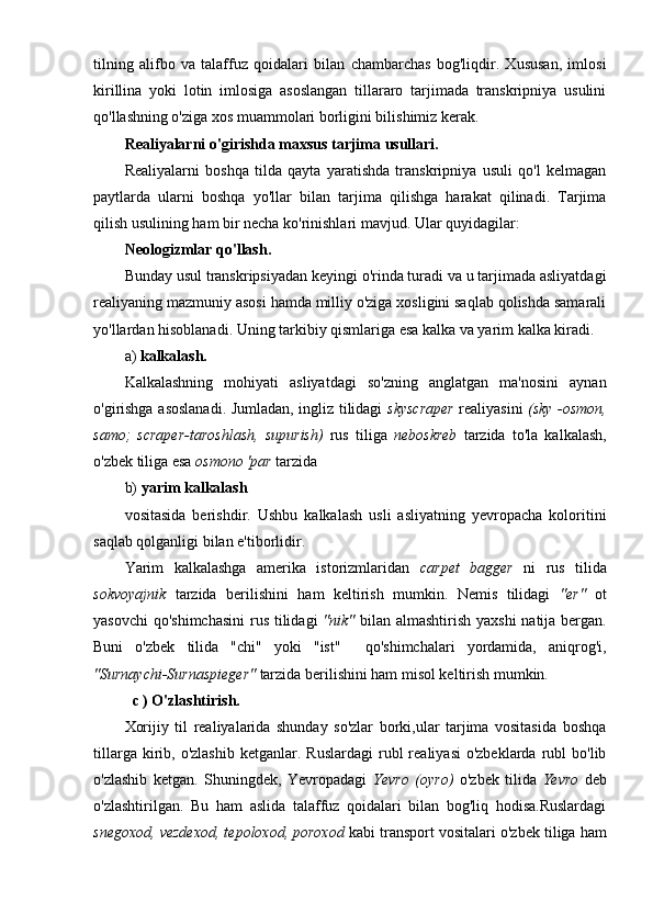 tilning   alifbo   va   talaffuz   qoidalari   bilan   chambarchas   bog'liqdir.   Xususan,   imlosi
kirillina   yoki   lotin   imlosiga   asoslangan   tillararo   tarjimada   transkripniya   usulini
qo'llashning o'ziga xos muammolari borligini bilishimiz kerak. 
Realiyalarni o'girishda maxsus tarjima usullari.
Realiyalarni   boshqa   tilda   qayta   yaratishda   transkripniya   usuli   qo'l   kelmagan
paytlarda   ularni   boshqa   yo'llar   bilan   tarjima   qilishga   harakat   qilinadi.   Tarjima
qilish usulining ham bir necha ko'rinishlari mavjud. Ular quyidagilar: 
Neologizmlar qo'llash.
Bunday usul transkripsiyadan keyingi o'rinda turadi va u tarjimada asliyatdagi
realiyaning mazmuniy asosi hamda milliy o'ziga xosligini saqlab qolishda samarali
yo'llardan hisoblanadi. Uning tarkibiy qismlariga esa kalka va yarim kalka kiradi.
a)  kalkalash.
Kalkalashning   mohiyati   asliyatdagi   so'zning   anglatgan   ma'nosini   aynan
o'girishga asoslanadi. Jumladan, ingliz tilidagi   skyscraper   realiyasini   (sky -osmon,
samo;   scraper-taroshlash,   supurish)   rus   tiliga   neboskreb   tarzida   to'la   kalkalash,
o'zbek tiliga esa  osmono 'par  tarzida
b)  yarim kalkalash
vositasida   berishdir.   Ushbu   kalkalash   usli   asliyatning   yevropacha   koloritini
saqlab qolganligi bilan e'tiborlidir.
Yarim   kalkalashga   amerika   istorizmlaridan   carpet   bagger   ni   rus   tilida
sokvoyajnik   tarzida   berilishini   ham   keltirish   mumkin.   Nemis   tilidagi   "er"   ot
yasovchi  qo'shimchasini  rus tilidagi   "nik"   bilan almashtirish yaxshi  natija bergan.
Buni   o'zbek   tilida   "chi"   yoki   "ist"     qo'shimchalari   yordamida,   aniqrog'i,
"Surnaychi-Surnaspieger"  tarzida berilishini ham misol keltirish mumkin.
    с  )   O'zlashtirish.
Xorijiy   til   realiyalarida   shunday   so'zlar   borki,ular   tarjima   vositasida   boshqa
tillarga  kirib,  o'zlashib   ketganlar.  Ruslardagi  rubl   realiyasi  o'zbeklarda   rubl  bo'lib
o'zlashib   ketgan.   Shuningdek,   Yevropadagi   Yevro   (oyro)   o'zbek   tilida   Yevro   deb
o'zlashtirilgan.   Bu   ham   aslida   talaffuz   qoidalari   bilan   bog'liq   hodisa.Ruslardagi
snegoxod, vezdexod, tepoloxod, poroxod  kabi transport vositalari o'zbek tiliga ham 