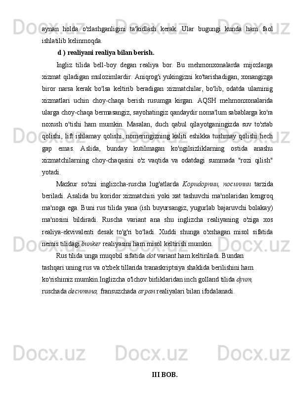aynan   holda   o'zlashganligini   ta'kidlash   kerak.   Ular   bugungi   kunda   ham   faol
ishlatilib kelinmoqda.
 d )   realiyani realiya bilan berish.
Ingliz   tilida   bell-boy   degan   realiya   bor.   Bu   mehmonxonalarda   mijozlarga
xizmat qiladigan mulozimlardir. Aniqrog'i yukingizni ko'tarishadigan, xonangizga
biror   narsa   kerak   bo'lsa   keltirib   beradigan   xizmatchilar,   bo'lib,   odatda   ularninig
xizmatlari   uchin   choy-chaqa   berish   rusumga   kirgan.   AQSH   mehmonxonalarida
ularga choy-chaqa bermasangiz, sayohatingiz qandaydir noma'lum sabablarga ko'ra
noxush   o'tishi   ham   mumkin.   Masalan,   duch   qabul   qilayotganingizda   suv   to'xtab
qolishi,   lift   ishlamay   qolishi,   nomeringizning  kaliti   eshikka   tushmay   qolishi   hech
gap   emas.   Aslida,   bunday   kutilmagan   ko'ngilsizliklarning   ostida   anashu
xizmatchilarning   choy-chaqasini   o'z   vaqtida   va   odatdagi   summada   "rozi   qilish"
yotadi.
Mazkur   so'zni   inglizcha-ruscha   lug'atlarda   Kopudopnuu,   nocunnuu   tarzida
beriladi.  Asalida  bu  koridor  xizmatchisi   yoki   xat   tashuvchi   ma'nolaridan   kengroq
ma'noga ega. Buni rus tilida yana (ish buyursangiz, yugurlab bajaruvchi bolakay)
ma'nosini   bildiradi.   Ruscha   variant   ana   shu   inglizcha   realiyaning   o'ziga   xos
realiya-ekvivalenti   desak   to'g'ri   bo'ladi.   Xuddi   shunga   o'xshagan   misol   sifatida
nemis tilidagi  bunker  realiyasini ham misol keltirish mumkin.
Rus tilida unga muqobil sifatida  dot  variant ham keltiriladi. Bundan
tashqari uning rus va o'zbek tillarida tranaskriptsiya shaklida berilishini ham
ko'rishimiz mumkin.Inglizcha o'lchov birliklaridan inch golland tilida  dyum,
ruschada  decnmuna,  fransuzchada  arpan  realiyalari bilan ifodalanadi.
III BOB. 