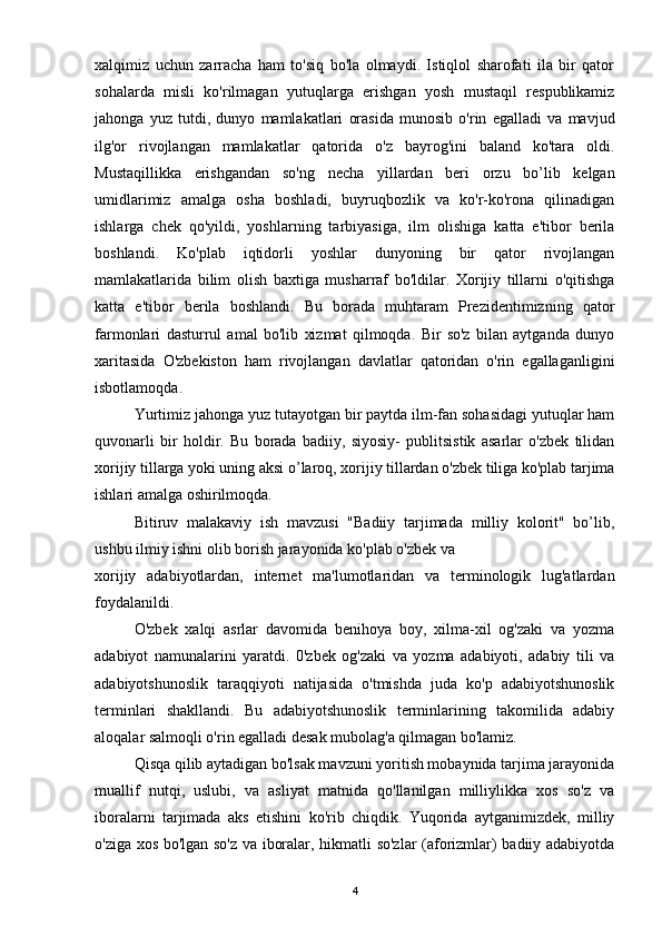 xalqimiz   uchun   zarracha   ham   to'siq   bo'la   olmaydi.   Istiqlol   sharofati   ila   bir   qator
sohalarda   misli   ko'rilmagan   yutuqlarga   erishgan   yosh   mustaqil   respublikamiz
jahonga   yuz   tutdi,   dunyo   mamlakatlari   orasida   munosib   o'rin   egalladi   va   mavjud
ilg'or   rivojlangan   mamlakatlar   qatorida   o'z   bayrog'ini   baland   ko'tara   oldi.
Mustaqillikka   erishgandan   so'ng   necha   yillardan   beri   orzu   bo’lib   kelgan
umidlarimiz   amalga   osha   boshladi,   buyruqbozlik   va   ko'r-ko'rona   qilinadigan
ishlarga   chek   qo'yildi,   yoshlarning   tarbiyasiga,   ilm   olishiga   katta   e'tibor   berila
boshlandi.   Ko'plab   iqtidorli   yoshlar   dunyoning   bir   qator   rivojlangan
mamlakatlarida   bilim   olish   baxtiga   musharraf   bo'ldilar.   Xorijiy   tillarni   o'qitishga
katta   e'tibor   berila   boshlandi.   Bu   borada   muhtaram   Prezidentimizning   qator
farmonlari   dasturrul   amal   bo'lib   xizmat   qilmoqda.   Bir   so'z   bilan   aytganda   dunyo
xaritasida   O'zbekiston   ham   rivojlangan   davlatlar   qatoridan   o'rin   egallaganligini
isbotlamoqda.
Yurtimiz jahonga yuz tutayotgan bir paytda ilm-fan sohasidagi yutuqlar ham
quvonarli   bir   holdir.   Bu   borada   badiiy,   siyosiy-   publitsistik   asarlar   o'zbek   tilidan
xorijiy tillarga yoki uning aksi o’laroq, xorijiy tillardan o'zbek tiliga ko'plab tarjima
ishlari amalga oshirilmoqda. 
Bitiruv   malakaviy   ish   mavzusi   "Badiiy   tarjimada   milliy   kolorit"   bo’lib,
ushbu ilmiy ishni olib borish jarayonida ko'plab o'zbek va
xorijiy   adabiyotlardan,   internet   ma'lumotlaridan   va   terminologik   lug'atlardan
foydalanildi.
O'zbek   xalqi   asrlar   davomida   benihoya   boy,   xilma-xil   og'zaki   va   yozma
adabiyot   namunalarini   yaratdi.   0'zbek   og'zaki   va   yozma   adabiyoti,   adabiy   tili   va
adabiyotshunoslik   taraqqiyoti   natijasida   o'tmishda   juda   ko'p   adabiyotshunoslik
terminlari   shakllandi.   Bu   adabiyotshunoslik   terminlarining   takomilida   adabiy
aloqalar salmoqli o'rin egalladi desak mubolag'a qilmagan bo'lamiz.
Qisqa qilib aytadigan bo'lsak mavzuni yoritish mobaynida tarjima jarayonida
muallif   nutqi,   uslubi,   va   asliyat   matnida   qo'llanilgan   milliylikka   xos   so'z   va
iboralarni   tarjimada   aks   etishini   ko'rib   chiqdik.   Yuqorida   aytganimizdek,   milliy
o'ziga xos bo'lgan so'z va iboralar, hikmatli so'zlar (aforizmlar) badiiy adabiyotda
4 