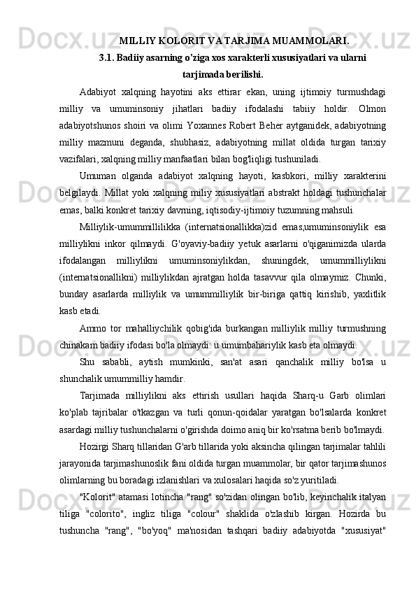  MILLIY KOLORIT VA TARJIMA MUAMMOLARI.
3.1. Badiiy asarning o'ziga xos xarakterli xususiyatlari va ularni
tarjimada berilishi.
Adabiyot   xalqning   hayotini   aks   ettirar   ekan,   uning   ijtimoiy   turmushdagi
milliy   va   umuminsoniy   jihatlari   badiiy   ifodalashi   tabiiy   holdir.   Olmon
adabiyotshunos   shoiri   va   olimi   Yoxannes   Robert   Beher   aytganidek,  adabiyotning
milliy   mazmuni   deganda,   shubhasiz,   adabiyotning   millat   oldida   turgan   tarixiy
vazifalari, xalqning milliy manfaatlari bilan bog'liqligi tushuniladi.
Umuman   olganda   adabiyot   xalqning   hayoti,   kasbkori,   milliy   xarakterini
belgilaydi.   Millat   yoki   xalqning   miliy   xususiyatlari   abstrakt   holdagi   tushunchalar
emas, balki konkret tarixiy davrning, iqtisodiy-ijtimoiy tuzumning mahsuli.
Milliylik-umummillilikka   (internatsionallikka)zid   emas,umuminsoniylik   esa
milliylikni   inkor   qilmaydi.   G'oyaviy-badiiy   yetuk   asarlarni   o'qiganimizda   ularda
ifodalangan   milliylikni   umuminsoniylikdan,   shuningdek,   umummilliylikni
(internatsionallikni)   milliylikdan   ajratgan   holda   tasavvur   qila   olmaymiz.   Chunki,
bunday   asarlarda   milliylik   va   umummilliylik   bir-biriga   qattiq   kirishib,   yaxlitlik
kasb etadi.
Ammo   tor   mahalliychilik   qobig'ida   burkangan   milliylik   milliy   turmushning
chinakam badiiy ifodasi bo'la olmaydi: u umumbahariylik kasb eta olmaydi.
Shu   sababli,   aytish   mumkinki,   san'at   asari   qanchalik   milliy   bo'lsa   u
shunchalik umummilliy hamdir.
Tarjimada   milliylikni   aks   ettirish   usullari   haqida   Sharq-u   Garb   olimlari
ko'plab   tajribalar   o'tkazgan   va   turli   qonun-qoidalar   yaratgan   bo'lsalarda   konkret
asardagi milliy tushunchalarni o'girishda doimo aniq bir ko'rsatma berib bo'lmaydi.
Hozirgi Sharq tillaridan G'arb tillarida yoki aksincha qilingan tarjimalar tahlili
jarayonida tarjimashunoslik fani oldida turgan muammolar, bir qator tarjimashunos
olimlarning bu boradagi izlanishlari va xulosalari haqida so'z yuritiladi.
"Kolorit" atamasi lotincha "rang" so'zidan olingan bo'lib, keyinchalik italyan
tiliga   "colorito",   ingliz   tiliga   "colour"   shaklida   o'zlashib   kirgan.   Hozirda   bu
tushuncha   "rang",   "bo'yoq"   ma'nosidan   tashqari   badiiy   adabiyotda   "xususiyat" 