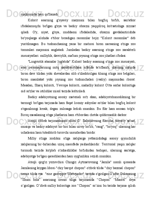mazmunida ham qo'llanadi.
Kolorit   asarning   g'oyaviy   mazmuni   bilan   bog'liq   bo'lib,   san'atkor
ifodalamoqchi   bo'lgan   g'oya   va   badiiy   obrazni   yaqqolroq   ko'rsatishiga   xizmat
qiladi.   O'y,   niyat,   g'oya,   muddaoni   ifodalashda,   obrazni   gavdalantirishda
bo'yoqlarga   alohida   e'tibor   beradigan   rassomlar   bejiz   "Kolorit   rassomlar"   deb
yuritilmagan.   Bu   tushunchaning   yana   bir   ma'nosi   biron   narsaning   o'ziga   xos
tomonlari   majmuini   anglatadi.   Jumladan   badiiy   asarning   o'ziga   xos   xarakterli
xususiyatlari: milliylik, davriylik, ma'lum joyning o'ziga xos jihatlari ifodasi.
"Lingvistik  atamalar  lug'atida" Kolorit  badiiy asarning o'ziga xos  xususiyati,
asar   personajlarining   nutq   xarakteristikasi   sifatida   ta'riflanib,   ularning   nutqida
biron davr tilidan yoki shevalardan olib o'zlashtirilgan tilning o'ziga xos belgilari,
biron   mamlakat   yoki   joyning   xos   tushunchalari   (realiy)   majmuidan   iborat.
Masalan,   Sharq   koloriti,   Yevropa   koloriti,   mahalliy   kolorit   O'rta   asrlar   koloritiga
oid so'zlar va istilohlar misol tarzida keltiriladi.
Badiiy   adabiyotning   asosiy   materiali   so'z   ekan,   adabiyotshunoslikning   bir
tarmog'i   bo'lgan   tarjimada   ham   faqat   lisoniy   ashyolar-so'zlar   bilan   bog'liq   kolorit
o'rganilmogi   kerak,   degan   xulosaga   kelish   mumkin.   Bu   fikr   ham   asosan   to'g'ri.
Biroq masalaning o'zga jihatlarini ham e'tibordan chetda qoldirmaslik darkor.
Atoqli   o'zbek   tarjimashunos   olimi   G'.   Salomovning   fikricha,   tasviriy   sa'nat,
musiqa va badiiy adabiyot bir-biri bilan uzviy bo'lib, "rang", "bo'yoq" ularning har
uchalasini ham tutashtirib turuvchi unsurlardan biridir.
Milliy   o'ziga   xoslikni   o'zga   xalqlarga   yetkazishdagi   asosiy   qiyinchilik
xalqlarning   bir-birlaridan   uzoq   masofada   yashashlaridir.   Territorial   yaqin   xalqlar
turmush   tarzida   ko'plab   o'xshashliklar   bo'lishidan   tashqari,   ularning   san'atga,
adabiyotga bo'lgan qarashlaridan ham uyg'unlikni sezish mumkin.
Atoqli   qirg'iz   yozuvchisi   Chingiz   Aytmatovning   "Jamila"   nomli   qissasida
Jamilaning kiygan libosi-"chiy barqut chopon"-o'zbek tilida "chiy baxmal chopon"
nemis tilida esa   "eine gasteppte Wattejacke" tarzida o'girilgan.G’afur Gulomning
“Shum   bola”   asarining   nemis   tiliga   tarjimasida   “Chopon”   “Mantel”   deya
o’girilgan. O’zbek milliy koloritiga xos “Chopon” so’zini bu tarzda tarjima qilish 