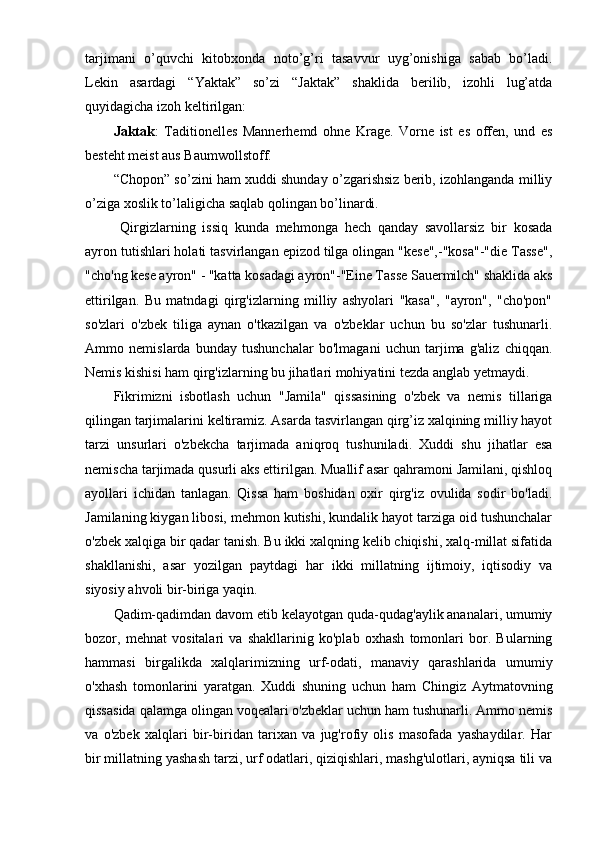 tarjimani   o’quvchi   kitobxonda   noto’g’ri   tasavvur   uyg’onishiga   sabab   bo’ladi.
Lekin   asardagi   “Yaktak”   so’zi   “Jaktak”   shaklida   berilib,   izohli   lug’atda
quyidagicha izoh keltirilgan:
Jaktak :   Taditionelles   Mannerhemd   ohne   Krage.   Vorne   ist   es   offen,   und   es
besteht meist aus Baumwollstoff.
“Chopon” so’zini ham xuddi shunday o’zgarishsiz berib, izohlanganda milliy
o’ziga xoslik to’laligicha saqlab qolingan bo’linardi.
  Qirgizlarning   issiq   kunda   mehmonga   hech   qanday   savollarsiz   bir   kosada
ayron tutishlari holati tasvirlangan epizod tilga olingan "kese",-"kosa"-"die Tasse",
"cho'ng kese ayron" - "katta kosadagi ayron"-"Eine Tasse Sauermilch" shaklida aks
ettirilgan.   Bu   matndagi   qirg'izlarning   milliy   ashyolari   "kasa",   "ayron",   "cho'pon"
so'zlari   o'zbek   tiliga   aynan   o'tkazilgan   va   o'zbeklar   uchun   bu   so'zlar   tushunarli.
Ammo   nemislarda   bunday   tushunchalar   bo'lmagani   uchun   tarjima   g'aliz   chiqqan.
Nemis kishisi ham qirg'izlarning bu jihatlari mohiyatini tezda anglab yetmaydi.
Fikrimizni   isbotlash   uchun   "Jamila"   qissasining   o'zbek   va   nemis   tillariga
qilingan tarjimalarini keltiramiz. Asarda tasvirlangan qirg’iz xalqining milliy hayot
tarzi   unsurlari   o'zbekcha   tarjimada   aniqroq   tushuniladi.   Xuddi   shu   jihatlar   esa
nemischa tarjimada qusurli aks ettirilgan. Muallif asar qahramoni Jamilani, qishloq
ayollari   ichidan   tanlagan.   Qissa   ham   boshidan   oxir   qirg'iz   ovulida   sodir   bo'ladi.
Jamilaning kiygan libosi, mehmon kutishi, kundalik hayot tarziga oid tushunchalar
o'zbek xalqiga bir qadar tanish. Bu ikki xalqning kelib chiqishi, xalq-millat sifatida
shakllanishi,   asar   yozilgan   paytdagi   har   ikki   millatning   ijtimoiy,   iqtisodiy   va
siyosiy ahvoli bir-biriga yaqin.
Qadim-qadimdan davom etib kelayotgan quda-qudag'aylik ananalari, umumiy
bozor,   mehnat   vositalari   va   shakllarinig   ko'plab   oxhash   tomonlari   bor.   Bularning
hammasi   birgalikda   xalqlarimizning   urf-odati,   manaviy   qarashlarida   umumiy
o'xhash   tomonlarini   yaratgan.   Xuddi   shuning   uchun   ham   Chingiz   Aytmatovning
qissasida qalamga olingan voqealari o'zbeklar uchun ham tushunarli. Ammo nemis
va   o'zbek   xalqlari   bir-biridan   tarixan   va   jug'rofiy   olis   masofada   yashaydilar.   Har
bir millatning yashash tarzi, urf odatlari, qiziqishlari, mashg'ulotlari, ayniqsa tili va 