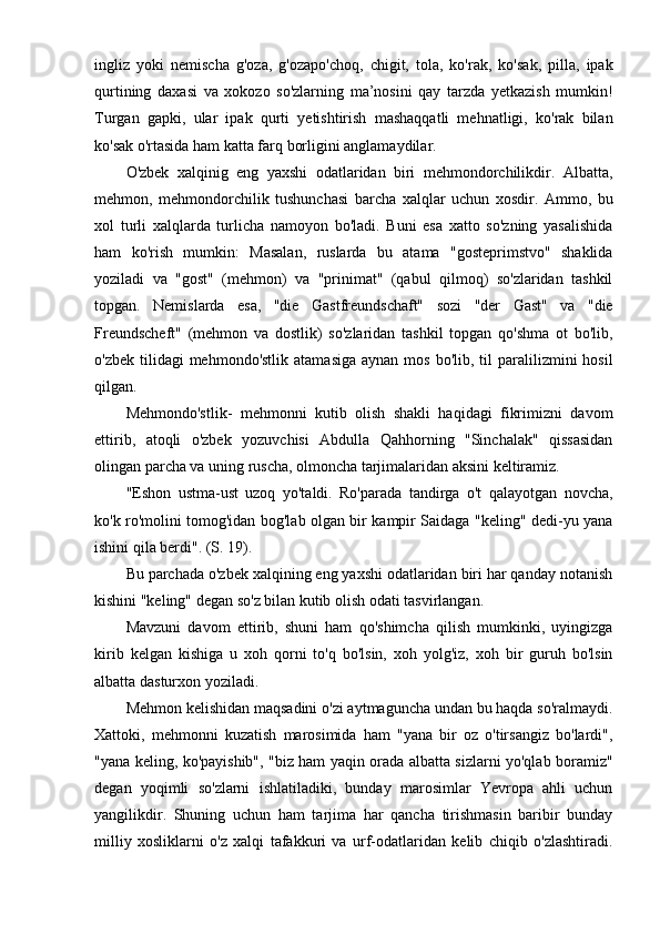 ingliz   yoki   nemischa   g'oza,   g'ozapo'choq,   chigit,   tola,   ko'rak,   ko'sak,   pilla,   ipak
qurtining   daxasi   va   xokozo   so'zlarning   ma’nosini   qay   tarzda   yetkazish   mumkin!
Turgan   gapki,   ular   ipak   qurti   yetishtirish   mashaqqatli   mehnatligi,   ko'rak   bilan
ko'sak o'rtasida ham katta farq borligini anglamaydilar.
O'zbek   xalqinig   eng   yaxshi   odatlaridan   biri   mehmondorchilikdir.   Albatta,
mehmon,   mehmondorchilik   tushunchasi   barcha   xalqlar   uchun   xosdir.   Ammo,   bu
xol   turli   xalqlarda   turlicha   namoyon   bo'ladi.   Buni   esa   xatto   so'zning   yasalishida
ham   ko'rish   mumkin:   Masalan,   ruslarda   bu   atama   "gosteprimstvo"   shaklida
yoziladi   va   "gost"   (mehmon)   va   "prinimat"   (qabul   qilmoq)   so'zlaridan   tashkil
topgan.   Nemislarda   esa,   "die   Gastfreundschaft"   sozi   "der   Gast"   va   "die
Freundscheft"   (mehmon   va   dostlik)   so'zlaridan   tashkil   topgan   qo'shma   ot   bo'lib,
o'zbek  tilidagi  mehmondo'stlik  atamasiga   aynan mos  bo'lib,  til  paralilizmini  hosil
qilgan.
Mehmondo'stlik-   mehmonni   kutib   olish   shakli   haqidagi   fikrimizni   davom
ettirib,   atoqli   o'zbek   yozuvchisi   Abdulla   Qahhorning   "Sinchalak"   qissasidan
olingan parcha va uning ruscha, olmoncha tarjimalaridan aksini keltiramiz.
"Eshon   ustma-ust   uzoq   yo'taldi.   Ro'parada   tandirga   o't   qalayotgan   novcha,
ko'k ro'molini tomog'idan bog'lab olgan bir kampir Saidaga "keling" dedi-yu yana
ishini qila berdi". (S. 19).
Bu parchada o'zbek xalqining eng yaxshi odatlaridan biri har qanday notanish
kishini "keling" degan so'z bilan kutib olish odati tasvirlangan.
Mavzuni   davom   ettirib,   shuni   ham   qo'shimcha   qilish   mumkinki,   uyingizga
kirib   kelgan   kishiga   u   xoh   qorni   to'q   bo'lsin,   xoh   yolg'iz,   xoh   bir   guruh   bo'lsin
albatta dasturxon yoziladi.
Mehmon kelishidan maqsadini o'zi aytmaguncha undan bu haqda so'ralmaydi.
Xattoki,   mehmonni   kuzatish   marosimida   ham   "yana   bir   oz   o'tirsangiz   bo'lardi",
"yana keling, ko'payishib", "biz ham yaqin orada albatta sizlarni yo'qlab boramiz"
degan   yoqimli   so'zlarni   ishlatiladiki,   bunday   marosimlar   Yevropa   ahli   uchun
yangilikdir.   Shuning   uchun   ham   tarjima   har   qancha   tirishmasin   baribir   bunday
milliy   xosliklarni   o'z   xalqi   tafakkuri   va   urf-odatlaridan   kelib   chiqib   o'zlashtiradi. 