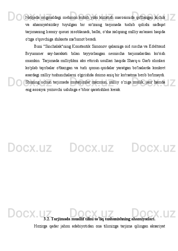 Natijada originaldagi  mehmon kutish yoki kuzatish  marosimida qo'llangan kichik
va   ahamiyatsizday   tuyulgan   bir   so'zning   tarjimada   tushib   qolishi   nafaqat
tarjimaning lisoniy qusuri xisoblanadi, balki, o'sha xalqning milliy an'anasi haqida
o'zga o'quvchiga shikasta ma'lumot beradi.
Buni "Sinchalak"ning Konstantik Simonov qalamiga oid ruscha va Edeltraud
Bryummer   say-harakati   bilan   tayyorlangan   nemischa   tarjimalardan   ko'rish
mumkin.   Tarjimada   milliylikni   aks   ettirish   usullari   haqida   Sharq-u   Garb   olimlari
ko'plab   tajribalar   o'tkazgan   va   turli   qonun-qoidalar   yaratgan   bo'lsalarda   konkret
asardagi milliy tushunchalarni o'girishda doimo aniq bir ko'rsatma berib bo'lmaydi.
Shuning   uchun   tarjimada   mutarjimlar   mazmun,   milliy   o’ziga   xoslik,   janr   hamda
eng asosiysi yozuvchi uslubiga e’tibor qaratishlari kerak.
3.2. Tarjimada muallif tilini to'liq tushunishning ahamiyatlari.
Hozirga   qadar   jahon   adabiyotidan   ona   tilimizga   tarjima   qilingan   aksariyat 