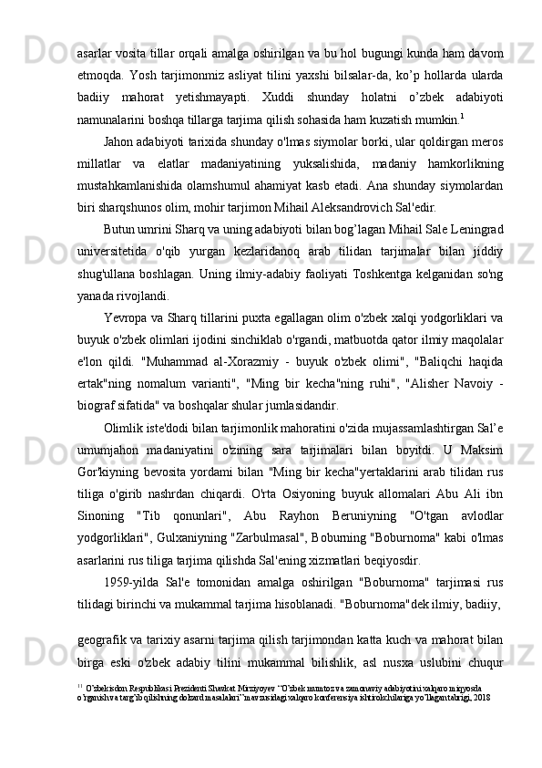 asarlar vosita tillar orqali amalga oshirilgan va bu hol bugungi kunda ham davom
etmoqda.   Yosh   tarjimonmiz   asliyat   tilini   yaxshi   bilsalar-da,   ko’p   hollarda   ularda
badiiy   mahorat   yetishmayapti.   Xuddi   shunday   holatni   o’zbek   adabiyoti
namunalarini boshqa tillarga tarjima qilish sohasida ham kuzatish mumkin. 1
Jahon adabiyoti tarixida shunday o'lmas siymolar borki, ular qoldirgan meros
millatlar   va   elatlar   madaniyatining   yuksalishida,   madaniy   hamkorlikning
mustahkamlanishida   olamshumul   ahamiyat   kasb   etadi.   Ana   shunday   siymolardan
biri sharqshunos olim, mohir tarjimon Mihail Aleksandrovich Sal'edir.
Butun umrini Sharq va uning adabiyoti bilan bog’lagan Mihail Sale Leningrad
universitetida   o'qib   yurgan   kezlaridanoq   arab   tilidan   tarjimalar   bilan   jiddiy
shug'ullana   boshlagan.   Uning   ilmiy-adabiy   faoliyati   Toshkentga   kelganidan   so'ng
yanada rivojlandi.
Yevropa va Sharq tillarini puxta egallagan olim o'zbek xalqi yodgorliklari va
buyuk o'zbek olimlari ijodini sinchiklab o'rgandi, matbuotda qator ilmiy maqolalar
e'lon   qildi.   "Muhammad   al-Xorazmiy   -   buyuk   o'zbek   olimi",   "Baliqchi   haqida
ertak"ning   nomalum   varianti",   "Ming   bir   kecha"ning   ruhi",   "Alisher   Navoiy   -
biograf sifatida" va boshqalar shular jumlasidandir.
Olimlik iste'dodi bilan tarjimonlik mahoratini o'zida mujassamlashtirgan Sal’e
umumjahon   madaniyatini   o'zining   sara   tarjimalari   bilan   boyitdi.   U   Maksim
Gor'kiyning   bevosita   yordami   bilan   "Ming   bir   kecha"yertaklarini   arab   tilidan   rus
tiliga   o'girib   nashrdan   chiqardi.   O'rta   Osiyoning   buyuk   allomalari   Abu   Ali   ibn
Sinoning   "Tib   qonunlari",   Abu   Rayhon   Beruniyning   "O'tgan   avlodlar
yodgorliklari", Gulxaniyning "Zarbulmasal", Boburning "Boburnoma" kabi o'lmas
asarlarini rus tiliga tarjima qilishda Sal'ening xizmatlari beqiyosdir.
1959-yilda   Sal'e   tomonidan   amalga   oshirilgan   "Boburnoma"   tarjimasi   rus
tilidagi birinchi va mukammal tarjima hisoblanadi. "Boburnoma"dek ilmiy, badiiy,
geografik va tarixiy asarni tarjima qilish tarjimondan katta kuch va mahorat bilan
birga   eski   o'zbek   adabiy   tilini   mukammal   bilishlik,   asl   nusxa   uslubini   chuqur
1 1
  O ’ zbekisdon   Respublikasi   Prezidenti   Shavkat   Mirziyoyev  “ O ’ zbek   mumtoz   va   zamonaviy   adabiyotini   xalqaro   miqyosda  
o ’ rganish   va   targ ’ ib   qilishning   dolzard   masalalari ”  mavzusidagi   xalqaro   konferensiya   ishtirokchilariga   yo ’ llagan   tabrigi , 2018 