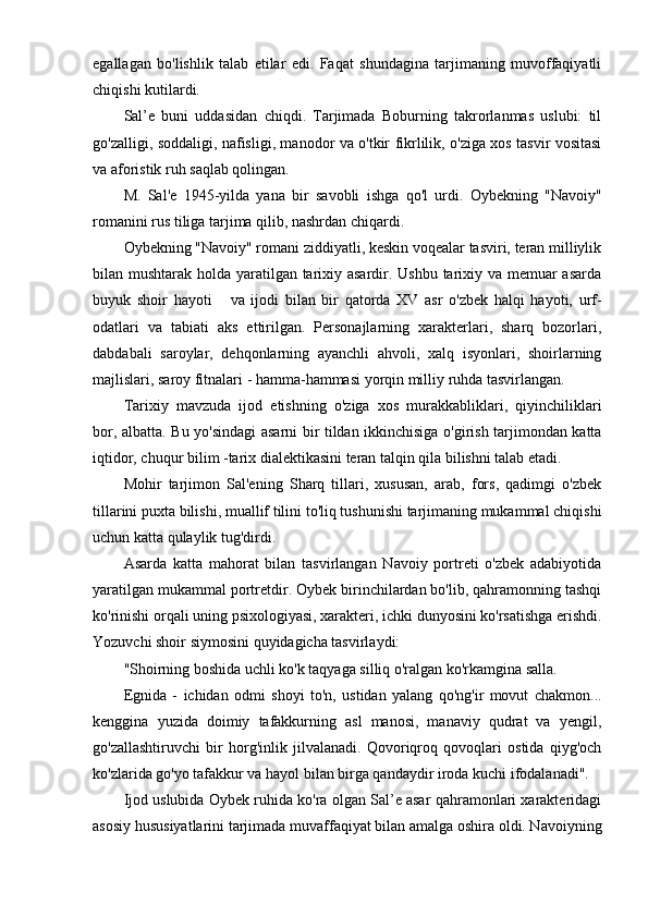 egallagan   bo'lishlik   talab   etilar   edi.   Faqat   shundagina   tarjimaning   muvoffaqiyatli
chiqishi kutilardi.
Sal’e   buni   uddasidan   chiqdi.   Tarjimada   Boburning   takrorlanmas   uslubi:   til
go'zalligi, soddaligi, nafisligi, manodor va o'tkir fikrlilik, o'ziga xos tasvir vositasi
va aforistik ruh saqlab qolingan.
M.   Sal'e   1945-yilda   yana   bir   savobli   ishga   qo'l   urdi.   Oybekning   "Navoiy"
romanini rus tiliga tarjima qilib, nashrdan chiqardi.
Oybekning "Navoiy" romani ziddiyatli, keskin voqealar tasviri, teran milliylik
bilan mushtarak holda yaratilgan tarixiy asardir. Ushbu tarixiy va memuar  asarda
buyuk   shoir   hayoti       va   ijodi   bilan   bir   qatorda   XV   asr   o'zbek   halqi   hayoti,   urf-
odatlari   va   tabiati   aks   ettirilgan.   Personajlarning   xarakterlari,   sharq   bozorlari,
dabdabali   saroylar,   dehqonlarning   ayanchli   ahvoli,   xalq   isyonlari,   shoirlarning
majlislari, saroy fitnalari - hamma-hammasi yorqin milliy ruhda tasvirlangan.
Tarixiy   mavzuda   ijod   etishning   o'ziga   xos   murakkabliklari,   qiyinchiliklari
bor, albatta. Bu yo'sindagi asarni bir tildan ikkinchisiga o'girish tarjimondan katta
iqtidor, chuqur bilim -tarix dialektikasini teran talqin qila bilishni talab etadi.
Mohir   tarjimon   Sal'ening   Sharq   tillari,   xususan,   arab,   fors,   qadimgi   o'zbek
tillarini puxta bilishi, muallif tilini to'liq tushunishi tarjimaning mukammal chiqishi
uchun katta qulaylik tug'dirdi.
Asarda   katta   mahorat   bilan   tasvirlangan   Navoiy   portreti   o'zbek   adabiyotida
yaratilgan mukammal portretdir. Oybek birinchilardan bo'lib, qahramonning tashqi
ko'rinishi orqali uning psixologiyasi, xarakteri, ichki dunyosini ko'rsatishga erishdi.
Yozuvchi shoir siymosini quyidagicha tasvirlaydi:
"Shoirning boshida uchli ko'k taqyaga silliq o'ralgan ko'rkamgina salla.
Egnida   -   ichidan   odmi   shoyi   to'n,   ustidan   yalang   qo'ng'ir   movut   chakmon...
kenggina   yuzida   doimiy   tafakkurning   asl   manosi,   manaviy   qudrat   va   yengil,
go'zallashtiruvchi   bir   horg'inlik   jilvalanadi.   Qovoriqroq   qovoqlari   ostida   qiyg'och
ko'zlarida go'yo tafakkur va hayol bilan birga qandaydir iroda kuchi ifodalanadi".
Ijod uslubida Oybek ruhida ko'ra olgan Sal’e asar qahramonlari xarakteridagi
asosiy hususiyatlarini tarjimada muvaffaqiyat bilan amalga oshira oldi. Navoiyning 