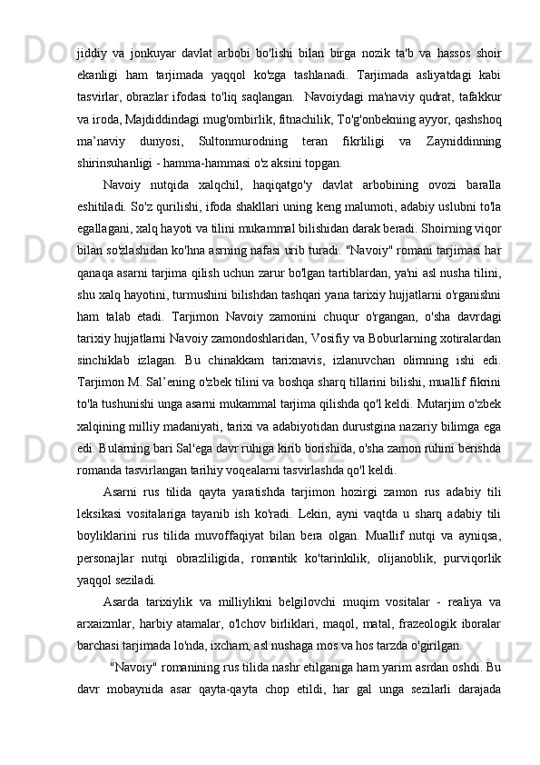 jiddiy   va   jonkuyar   davlat   arbobi   bo'lishi   bilan   birga   nozik   ta'b   va   hassos   shoir
ekanligi   ham   tarjimada   yaqqol   ko'zga   tashlanadi.   Tarjimada   asliyatdagi   kabi
tasvirlar, obrazlar  ifodasi   to'liq saqlangan.    Navoiydagi   ma'naviy  qudrat,  tafakkur
va iroda, Majdiddindagi mug'ombirlik, fitnachilik, To'g'onbekning ayyor, qashshoq
ma’naviy   dunyosi,   Sultonmurodning   teran   fikrliligi   va   Zayniddinning
shirinsuhanligi - hamma-hammasi o'z aksini topgan.
Navoiy   nutqida   xalqchil,   haqiqatgo'y   davlat   arbobining   ovozi   baralla
eshitiladi. So'z qurilishi, ifoda shakllari uning keng malumoti, adabiy uslubni to'la
egallagani, xalq hayoti va tilini mukammal bilishidan darak beradi. Shoirning viqor
bilan so'zlashidan ko'hna asrning nafasi urib turadi. "Navoiy" romani tarjimasi har
qanaqa asarni tarjima qilish uchun zarur bo'lgan tartiblardan, ya'ni asl nusha tilini,
shu xalq hayotini, turmushini bilishdan tashqari yana tarixiy hujjatlarni o'rganishni
ham   talab   etadi.   Tarjimon   Navoiy   zamonini   chuqur   o'rgangan,   o'sha   davrdagi
tarixiy hujjatlarni Navoiy zamondoshlaridan, Vosifiy va Boburlarning xotiralardan
sinchiklab   izlagan.   Bu   chinakkam   tarixnavis,   izlanuvchan   olimning   ishi   edi.
Tarjimon M. Sal’ening o'zbek tilini va boshqa sharq tillarini bilishi, muallif fikrini
to'la tushunishi unga asarni mukammal tarjima qilishda qo'l keldi. Mutarjim o'zbek
xalqining milliy madaniyati, tarixi va adabiyotidan durustgina nazariy bilimga ega
edi. Bularning bari Sal'ega davr ruhiga kirib borishida, o'sha zamon ruhini berishda
romanda tasvirlangan tarihiy voqealarni tasvirlashda qo'l keldi.
Asarni   rus   tilida   qayta   yaratishda   tarjimon   hozirgi   zamon   rus   adabiy   tili
leksikasi   vositalariga   tayanib   ish   ko'radi.   Lekin,   ayni   vaqtda   u   sharq   adabiy   tili
boyliklarini   rus   tilida   muvoffaqiyat   bilan   bera   olgan.   Muallif   nutqi   va   ayniqsa,
personajlar   nutqi   obrazliligida,   romantik   ko'tarinkilik,   olijanoblik,   purviqorlik
yaqqol seziladi.
Asarda   tarixiylik   va   milliylikni   belgilovchi   muqim   vositalar   -   realiya   va
arxaizmlar,   harbiy   atamalar,   o'lchov   birliklari,   maqol,   matal,   frazeologik   iboralar
barchasi tarjimada lo'nda, ixcham, asl nushaga mos va hos tarzda o'girilgan.
  "Navoiy" romanining rus tilida nashr etilganiga ham yarim asrdan oshdi. Bu
davr   mobaynida   asar   qayta-qayta   chop   etildi,   har   gal   unga   sezilarli   darajada 
