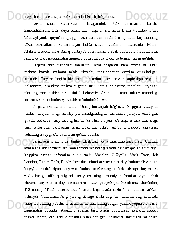o'zgartishlar kiritildi, kamchiliklari to'ldirilib, to'g'rilandi.
Lekin   sholi   kurmaksiz   bo'lmaganidek,   Sale   tarjimasini   barcha
kamchiliklardan   holi,   deya   olmaymiz.   Tarjima,   shoirimiz   Erkin   Vohidov   ta'biri
bilan aytganda, quyoshning oyga o'xshatib tasvirlanishi. Biroq, mohir tarjimonning
ulkan   xizmatlarini   kamsitmagan   holda   shuni   aytishimiz   mumkinki,   Mihail
Aleksandrovich   Sal'e   Sharq   adabiyotini,   xususan,   o'zbek   adabiyoti   durdonalarini
Jahon xalqlari javonlaridan munosib o'rin olishida ulkan va benazir hissa qo'shdi.
Tarjima   chin   manodagi   san’atdir.   Sanat   bo'lganda   ham   buyuk   va   ulkan
mehnat   hamda   mahorat   talab   qiluvchi,   mashaqqatlar   evaziga   erishiladigan
san'atdir.   Tarjima   haqida   biz   ko'pincha   axborot   tarzidagina   gapirishga   o'rganib
qolganmiz, kim   nima tarjima qilganini   tushunamiz,  qolaversa,  matnlarni   qiyoslab
ularning   mos   tushish   darajasini   belgilaymiz.   Aslida   tarjimani   odatiy   manodagi
tarjimadan ko'ra badiiy ijod sifatida baholash lozim.
Tarjima   sermuammo   san'at.   Uning   hususiyati   to'g'risida   ko'pgina   ziddiyatli
fikrlar   mavjud.   Unga   amaliy   yondashilgandagina   murakkab   jarayon   ekanligini
guvohi bo'lamiz. Tarjimaning har bir  turi, har bir  janri o'z tarjima muammolariga
ega.   Bularning   barchasini   tarjimonlarimiz   echib,   ushbu   murakkab   universal
sohaning rivojiga o'z hissalarini qo'shmoqdalar.
Tarjimada so'zni to'g'ri tanlay bilish ham katta muammo kasb etadi. Chunki,
aynan ana shu so'zlarni tarjimon tomonidan noto'g'ri yoki o'rinsiz qo'llanishi tufayli
ko'pgina   asarlar   nafosatiga   putur   etadi.   Masalan,   G.Uyells,   Mark   Tven,   Jek
London, Daniel Defo, P. Abrahamslar qalamiga mansub badiiy barkamolligi bilan
boqiylik   kashf   etgan   ko'pgina   badiiy   asarlarning   o'zbek   tilidagi   tarjimalari
inglizchasiga   olib   qaralganda   asliy   asarning   umumiy   nafosatiga   ziynatbahsh
etuvchi   ko'pgina   badiiy   bezaklariga   putur   yetganligini   kuzatamiz.   Jumladan,
T.Grinning   "Tinch   amerikaliklar"   asari   tarjimasida   mehrob   va   chilim   so'zlari
uchraydi.   Vaholanki,   Angliyaning   Glazgo   shahridagi   bir   muharrirning   xonasida
siniq   chilimning   yotishi,   amerikalik   bir   kimsaning   ringda   yaktak   yopinib   o'tirishi
haqiqatdan   yiroqdir.   Asarning   ruscha   tarjimasida   yuqoridagi   so'zlarni   sobor',
trubka,   sviter,   kabi   leksik   birliklar   bilan   berilgan,   qolaversa,   tarjimada   ma'nolari 