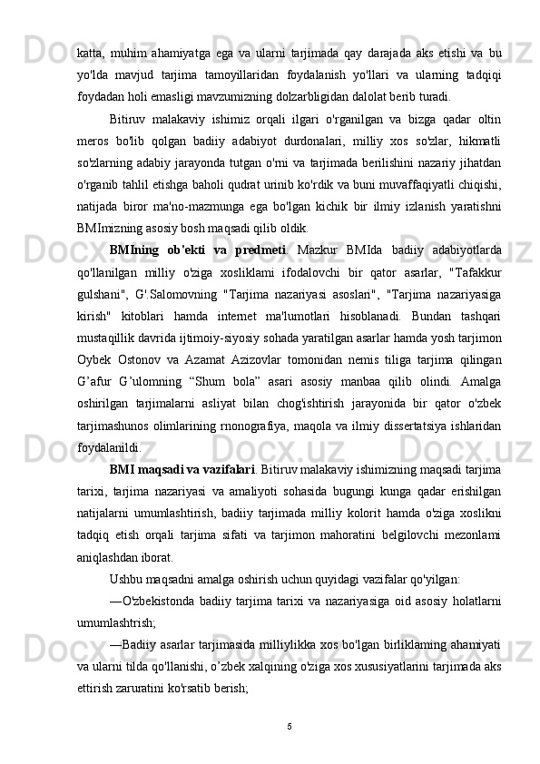 katta,   muhim   ahamiyatga   ega   va   ularni   tarjimada   qay   darajada   aks   etishi   va   bu
yo'lda   mavjud   tarjima   tamoyillaridan   foydalanish   yo'llari   va   ularning   tadqiqi
foydadan holi emasligi mavzumizning dolzarbligidan dalolat berib turadi.
Bitiruv   malakaviy   ishimiz   orqali   ilgari   o'rganilgan   va   bizga   qadar   oltin
meros   bo'lib   qolgan   badiiy   adabiyot   durdonalari,   milliy   xos   so'zlar,   hikmatli
so'zlarning  adabiy   jarayonda   tutgan   o'rni  va  tarjimada  berilishini  nazariy  jihatdan
o'rganib tahlil etishga baholi qudrat urinib ko'rdik va buni muvaffaqiyatli chiqishi,
natijada   biror   ma'no-mazmunga   ega   bo'lgan   kichik   bir   ilmiy   izlanish   yaratishni
BMImizning asosiy bosh maqsadi qilib oldik.
BMIning   ob'ekti   va   predmeti .   Mazkur   BMIda   badiiy   adabiyotlarda
qo'llanilgan   milliy   o'ziga   xosliklami   ifodalovchi   bir   qator   asarlar,   "Tafakkur
gulshani",   G'.Salomovning   "Tarjima   nazariyasi   asoslari",   "Tarjima   nazariyasiga
kirish"   kitoblari   hamda   internet   ma'lumotlari   hisoblanadi.   Bundan   tashqari
mustaqillik davrida ijtimoiy-siyosiy sohada yaratilgan asarlar hamda yosh tarjimon
Oybek   Ostonov   va   Azamat   Azizovlar   tomonidan   nemis   tiliga   tarjima   qilingan
G’afur   G’ulomning   “Shum   bola”   asari   asosiy   manbaa   qilib   olindi.   Amalga
oshirilgan   tarjimalarni   asliyat   bilan   chog'ishtirish   jarayonida   bir   qator   o'zbek
tarjimashunos   olimlarining   rnonografiya,   maqola   va   ilmiy   dissertatsiya   ishlaridan
foydalanildi.
BMI maqsadi va vazifalari . Bitiruv malakaviy ishimizning maqsadi tarjima
tarixi,   tarjima   nazariyasi   va   amaliyoti   sohasida   bugungi   kunga   qadar   erishilgan
natijalarni   umumlashtirish,   badiiy   tarjimada   milliy   kolorit   hamda   o'ziga   xoslikni
tadqiq   etish   orqali   tarjima   sifati   va   tarjimon   mahoratini   belgilovchi   mezonlami
aniqlashdan iborat.
Ushbu maqsadni amalga oshirish uchun quyidagi vazifalar qo'yilgan:
―O'zbekistonda   badiiy   tarjima   tarixi   va   nazariyasiga   oid   asosiy   holatlarni
umumlashtrish;
―Badiiy   asarlar   tarjimasida   milliylikka   xos   bo'lgan   birliklaming   ahamiyati
va ularni tilda qo'llanishi, o’zbek xalqining o'ziga xos xususiyatlarini tarjimada aks
ettirish zaruratini ko'rsatib berish;
5 
