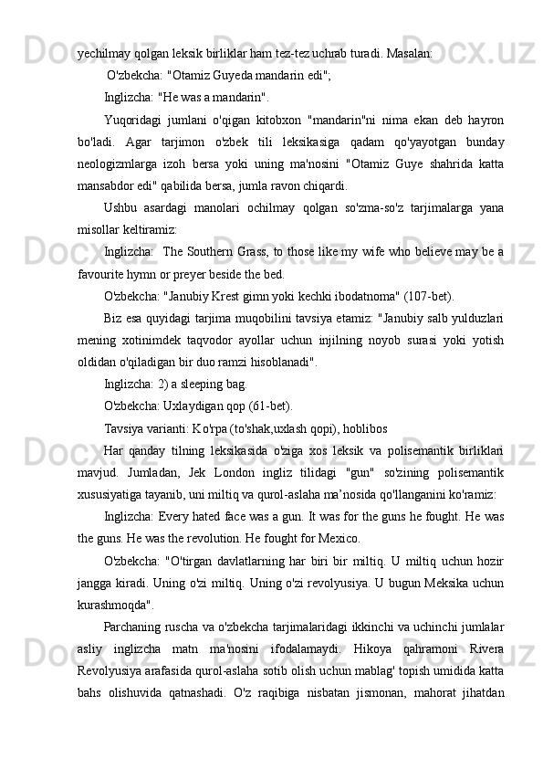 yechilmay qolgan leksik birliklar ham tez-tez uchrab turadi. Masalan:
 O'zbekcha: "Otamiz Guyeda mandarin edi"; 
Inglizcha: "He was a mandarin".
Yuqoridagi   jumlani   o'qigan   kitobxon   "mandarin"ni   nima   ekan   deb   hayron
bo'ladi.   Agar   tarjimon   o'zbek   tili   leksikasiga   qadam   qo'yayotgan   bunday
neologizmlarga   izoh   bersa   yoki   uning   ma'nosini   "Otamiz   Guye   shahrida   katta
mansabdor edi" qabilida bersa, jumla ravon chiqardi.
Ushbu   asardagi   manolari   ochilmay   qolgan   so'zma-so'z   tarjimalarga   yana
misollar keltiramiz:
Inglizcha:   The Southern Grass, to those like my wife who believe may be a
favourite hymn or preyer beside the bed.
O'zbekcha: "Janubiy Krest gimn yoki kechki ibodatnoma" (107-bet).
Biz esa quyidagi tarjima muqobilini tavsiya etamiz: "Janubiy salb yulduzlari
mening   xotinimdek   taqvodor   ayollar   uchun   injilning   noyob   surasi   yoki   yotish
oldidan o'qiladigan bir duo ramzi hisoblanadi". 
Inglizcha: 2) a sleeping bag. 
O'zbekcha: Uxlaydigan qop (61-bet). 
Tavsiya varianti: Ko'rpa (to'shak,uxlash qopi), hoblibos
Har   qanday   tilning   leksikasida   o'ziga   xos   leksik   va   polisemantik   birliklari
mavjud.   Jumladan,   Jek   London   ingliz   tilidagi   "gun"   so'zining   polisemantik
xususiyatiga tayanib, uni miltiq va qurol-aslaha ma’nosida qo'llanganini ko'ramiz:
Inglizcha: Every hated face was a gun. It was for the guns he fought. He was
the guns. He was the revolution. He fought for Mexico.
O'zbekcha:   "O'tirgan   davlatlarning   har   biri   bir   miltiq.   U   miltiq   uchun   hozir
jangga kiradi. Uning o'zi miltiq. Uning o'zi revolyusiya. U bugun Meksika uchun
kurashmoqda".
Parchaning ruscha va o'zbekcha tarjimalaridagi ikkinchi va uchinchi jumlalar
asliy   inglizcha   matn   ma'nosini   ifodalamaydi.   Hikoya   qahramoni   Rivera
Revolyusiya arafasida qurol-aslaha sotib olish uchun mablag' topish umidida katta
bahs   olishuvida   qatnashadi.   O'z   raqibiga   nisbatan   jismonan,   mahorat   jihatdan 