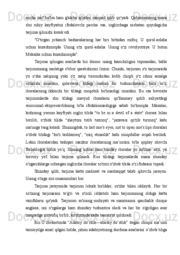 ancha  zaif  bo'lsa   ham  g'alaba   qilishni   maqsad   qilib  qo'yadi.   Qahramonning  mana
shu   ruhiy   kayfiyatini   ifodalovchi   parcha   esa,   inglizchaga   nisbatan   quyidagicha
tarjima qilinishi kerak edi:
"O'tirgan   jirkanch   basharalarning   har   biri   bittadan   miltiq.   U   qurol-aslaha
uchun   kurashmoqda.   Uning   o'zi   qurol-aslaha.   Uning   o'zi   revolyutsiya.   U   butun
Meksika uchun kurashmoqda".
Tarjima   qilingan   asarlarda   biz   doimo   uning   kamchiligini   topmasdan,   balki
tarjimonning san'atiga e'tibor qaratishimiz lozim. Chunki, tarjimon o'z tarjimasida
yo   o'sha   xalqning   yoki   o'z   xalqi   turmushidan   kelib   chiqib   o'z   ishini   amalga
oshirishi   mumkin,   qolaversa,   tildagi   malum   bir   tushunchalarni,   bazi   so'z,
iboralarning   ikkinchi   bir   tildagi   muqobili   bo'lmasligi   mumkin.   Bu   esa   bevosita
tarjimonlarda   shu   tildagi   mavjud   iboralarni   qo'llanmay   qolib   asliyatdagi
emocional-ekspressivlikning   to'la   ifodalanmasligiga   sabab   bo'lmoqda.   Masalan,
kishining   yomon   kayfiyati   ingliz   tilida   "to   be   in   a   devil   of   a   state"   iborasi   bilan
berilib,   o'zbek   tilida   "shaytoni   tutib   turmoq",   "jazavasi   qo'zib   turmoq"   kabi
ma'noga teng keladi. Shuningdek, to last one's eyes, not to open one's lips iboralari
o'zbek   tilidagi   "ko'z   tashlamoq",   "miq   etmaslik"   kabi   muqobillar   orqali   beriladi.
Lekin   iboralaridan   tashqari   mazkur   iboralarning   ma’nosini   to'la   qoplay   oluvchi
frazeologik   birlik   yo'q.   Shuning   uchun   ham   bunday   iboralar   yo   so'zma-   so'z,   yo
tasviriy   yo'l   bilan   tarjima   qilinadi.   Rus   tilidagi   tarjimalarda   mana   shunday
o'zgarishlarga uchragan inglizcha iboralar so'zsiz o'zbek tilida o'z ifodasini topadi.
Shunday   qilib,   tarjima   katta   mahorat   va   mashaqqat   talab   qiluvchi   jarayon.
Uning o'ziga xos muammolari bor.
Tarjima   jarayonida   tarjimon   leksik   birliklar,   so'zlar   bilan   ishlaydi.   Har   bir
so'zning   tarjimasini   to'g'ri   va   o'rinli   ishlatish   ham   tarjimonning   oldiga   katta
vazifalarni   qo'yadi.   Tarjimon   so'zning   mohiyati   va   mazmunini   qanchalik   chuqur
anglasa,   uni   o'zgalarga   ham   shunday   tushuntira   oladi   va   har   bir   o'girilgan   asar
maqsadga muvofiq bo'lib, kitobxonda katta taassurot qoldiradi.
Biz O’zbekistonda “Adabiy do’stlik―abadiy do’stlik” degan chuqur ma’noli
tamoiyilga amal qilgan holda, jahon adabiyotining durdona asarlarini o’zbek tiliga 