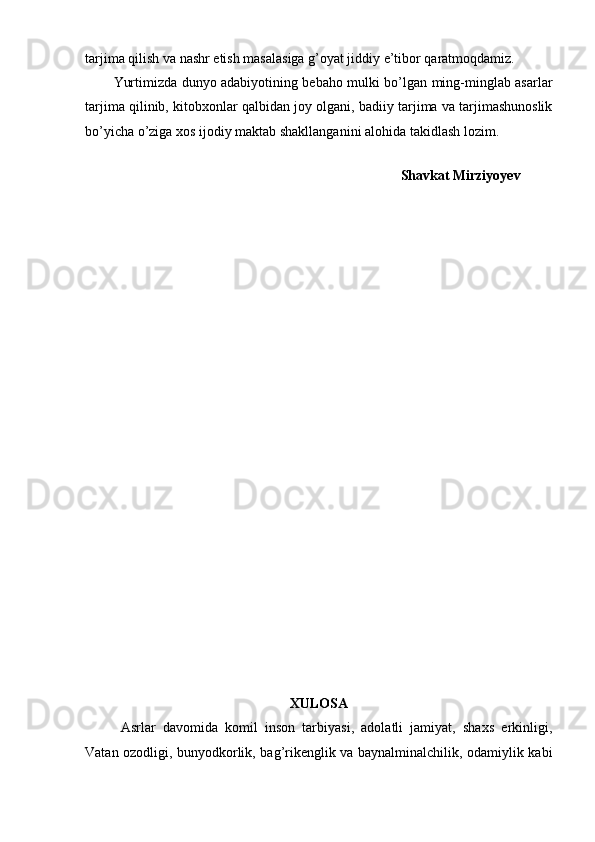 tarjima qilish va nashr etish masalasiga g’oyat jiddiy e’tibor qaratmoqdamiz.
Yurtimizda dunyo adabiyotining bebaho mulki bo’lgan ming-minglab asarlar
tarjima qilinib, kitobxonlar qalbidan joy olgani, badiiy tarjima va tarjimashunoslik
bo’yicha o’ziga xos ijodiy maktab shakllanganini alohida takidlash lozim.
                        
                                                                                   Shavkat Mirziyoyev
 
XULOSA
Asrlar   davomida   komil   inson   tarbiyasi,   adolatli   jamiyat,   shaxs   erkinligi,
Vatan ozodligi, bunyodkorlik, bag’rikenglik va baynalminalchilik, odamiylik kabi 