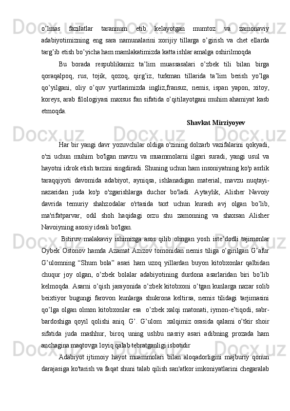 o’lmas   fazilatlar   tarannum   etib   kelayotgan   mumtoz   va   zamonaviy
adabiyotimizning   eng   sara   namunalarini   xorijiy   tillarga   o’girish   va   chet   ellarda
targ’ib etish bo’yicha ham mamlakatimizda katta ishlar amalga oshirilmoqda
Bu   borada   respublikamiz   ta’lim   muassasalari   o’zbek   tili   bilan   birga
qoraqalpoq,   rus,   tojik,   qozoq,   qirg’iz,   turkman   tillarida   ta’lim   berish   yo’lga
qo’yilgani,   oliy   o’quv   yurtlarimizda   ingliz,fransuz,   nemis,   ispan   yapon,   xitoy,
koreys, arab filologiyasi maxsus fan sifatida o’qitilayotgani muhim ahamiyat kasb
etmoqda.
                                                                             Shavkat Mirziyoyev
                                                              
Har bir yangi davr yozuvchilar oldiga o'zining dolzarb vazifalarini qokyadi,
o'zi   uchun   muhim   bo'lgan   mavzu   va   muammolarni   ilgari   suradi,   yangi   usul   va
hayotni idrok etish tarzini singdiradi. Shuning uchun ham insoniyatning ko'p asrlik
taraqqiyoti   davomida   adabiyot,   ayniqsa,   ishlanadigan   material,   mavzu   nuqtayi-
nazaridan   juda   ko'p   o'zgarishlarga   duchor   bo'ladi.   Aytaylik,   Alisher   Navoiy
davrida   temuriy   shahzodalar   o'rtasida   taxt   uchun   kurash   avj   olgan   bo’lib,
ma'rifatparvar,   odil   shoh   haqidagi   orzu   shu   zamonning   va   shaxsan   Alisher
Navoiyning asosiy ideali bo'lgan.
  Bitiruv   malakaviy   ishimizga   asos   qilib   olingan   yosh   iste’dodli   tajimonlar
Oybek   Ostonov   hamda   Azamat   Azizov   tomonidan   nemis   tiliga   o’girilgan   G’afur
G’ulomning   “Shum   bola”   asari   ham   uzoq   yillardan   buyon   kitobxonlar   qalbidan
chuqur   joy   olgan,   o’zbek   bolalar   adabiyotining   durdona   asarlaridan   biri   bo’lib
kelmoqda. Asarni  o’qish jarayonida o’zbek kitobxoni  o’tgan kunlarga nazar  solib
beixtiyor   bugungi   farovon   kunlarga   shukrona   keltirsa,   nemis   tilidagi   tarjimasini
qo’lga olgan olmon kitobxonlar  esa   o’zbek xalqi  matonati, iymon-e’tiqodi, sabr-
bardoshiga   qoyil   qolishi   aniq.   G’.   G’ulom     xalqimiz   orasida   qalami   o’tkir   shoir
sifatida   juda   mashhur,   biroq   uning   ushbu   nasriy   asari   adibning   prozada   ham
anchagina maqtovga loyiq qalab tebratganligi isbotidir
Adabiyot   ijtimoiy   hayot   muammolari   bilan   aloqadorligini   majburiy   qonun
darajasiga ko'tarish va faqat shuni talab qilish san'atkor imkoniyatlarini chegaralab 