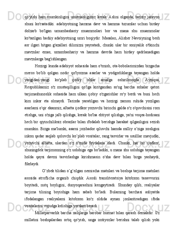 qo'yishi   ham   mumkinligini   unutmasligimiz   kerak.   Aslini   olganda,   tarixiy   jarayon
shuni   ko'rsatadiki.   adabiyotning   hamma   davr   va   hamma   tuzumlar   uchun   birday
dolzarb   bo'lgan   umumbashariy   muammolari   bor   va   mana   shu   muammolar
ko'tarilgan badiiy adabiyotning umri  boqiydir. Masalan,  Alisher  Navoiyning besh
asr   ilgari   bitgan   g'azallari   dilimizni   yayratadi,   chunki   ular   bir   soniyalik   o'tkinchi
mavzular   emas,   umumbashariy   va   hamma   davrda   ham   birday   qadrlanadigan
mavzularga bag'ishlangan.
Hozirgi kunda adabiyot sohasida ham o'tmish, ota-bobolarimizdan bizgacha
meros   bo'lib   qolgan   nodir   qo'lyozma   asarlar   va   yodgorliklarga   tayangan   holda
yangidan-yangi   ko'plab   ijodiy   ishlar   amalga   oshirilmoqda.   Ayniqsa,
Respublikamiz   o'z   mustaqilligini   qo'lga   kiritgandan   so'ng   barcha   sohalar   qatori
tarjimashunoslik   sohasida   ham   ulkan   ijobiy   o'zgarishlar   ro'y   berdi   va   buni   hech
kim   inkor   eta   olmaydi.   Tarixda   yaratilgan   va   hozirgi   zamon   ruhida   yozilgan
asarlami o'qir ekanmiz, albatta ijodkor yozuvchi birinchi galda o'z o'quvchisini rom
etishga, uni o'ziga jalb qilishga, kerak bo'lsa ehtiyot qilishga, ya'ni voqea-hodisani
hech bir qiyinchiliksiz obrazlar bilan ifodalab berishga harakat  qilganligini sezish
mumkin. Bizga ma'lumki, asarni jozibador qiluvchi hamda milliy o’ziga xosligini
inkon qadar saqlab qoluvchi ko’plab vositalar, rang tasvirlar va usulllar mavjudki,
yozuvchi   albatta,   ulardan   o'z   o'rnida   foydalana   oladi.   Chunki,   har   bir   ijodkor,
shuningdek tarjimonning o'z uslubiga ega bo'ladiki, u mana shu uslubiga tayangan
holda   qaysi   davmi   tasvirlashga   kirishmasin   o'sha   davr   bilan   birga   yashaydi,
fikrlaydi.
                           O’zbek tilidan o’g’rilgan nemischa matnlari va boshqa tarjima matnlari
asosida   atroflicha   organib   chiqdik.   Asosli   transliteratsiya   kitobxon   tasavvurini
boyitadi,   nutq   boyligini,   dunyoqarashini   kengaytiradi.   Shunday   qilib,   realiyalar
tarjima   tilining   boyishiga   ham   sabab   bo'ladi.   Bulaming   barchasi   asliyatda
ifodalangan   realiyalami   kitobxon   ko'z   oldida   aynan   jonlantiradigan   ifoda
vositalarini vujudga kelishiga yordam beradi. 
Millatparvarlik barcha  xalqlarga barobar  hurmat  bilan  qarash  demakdir. 0'z
millatini   boshqalardan   ortiq   qo'yish,   unga   imtiyozlar   berishni   talab   qilish   yoki 