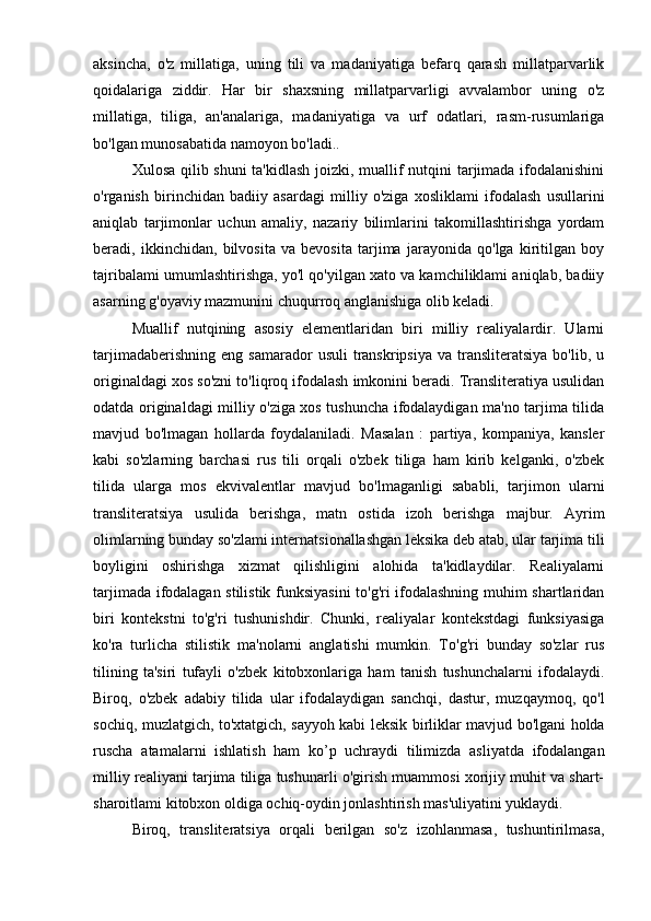 aksincha,   o'z   millatiga,   uning   tili   va   madaniyatiga   befarq   qarash   millatparvarlik
qoidalariga   ziddir.   Har   bir   shaxsning   millatparvarligi   avvalambor   uning   o'z
millatiga,   tiliga,   an'analariga,   madaniyatiga   va   urf   odatlari,   rasm-rusumlariga
bo'lgan munosabatida namoyon bo'ladi..
Xulosa qilib shuni  ta'kidlash joizki, muallif nutqini tarjimada ifodalanishini
o'rganish   birinchidan   badiiy   asardagi   milliy   o'ziga   xosliklami   ifodalash   usullarini
aniqlab   tarjimonlar   uchun   amaliy,   nazariy   bilimlarini   takomillashtirishga   yordam
beradi,   ikkinchidan,   bilvosita   va   bevosita   tarjima   jarayonida   qo'lga   kiritilgan   boy
tajribalami umumlashtirishga, yo'l qo'yilgan xato va kamchiliklami aniqlab, badiiy
asarning g'oyaviy mazmunini chuqurroq anglanishiga olib keladi.
Muallif   nutqining   asosiy   elementlaridan   biri   milliy   realiyalardir.   Ularni
tarjimadaberishning   eng  samarador   usuli  transkripsiya  va   transliteratsiya   bo'lib,  u
originaldagi xos so'zni to'liqroq ifodalash imkonini beradi. Transliteratiya usulidan
odatda originaldagi milliy o'ziga xos tushuncha ifodalaydigan ma'no tarjima tilida
mavjud   bo'lmagan   hollarda   foydalaniladi.   Masalan   :   partiya,   kompaniya,   kansler
kabi   so'zlarning   barchasi   rus   tili   orqali   o'zbek   tiliga   ham   kirib   kelganki,   o'zbek
tilida   ularga   mos   ekvivalentlar   mavjud   bo'lmaganligi   sababli,   tarjimon   ularni
transliteratsiya   usulida   berishga,   matn   ostida   izoh   berishga   majbur.   Ayrim
olimlarning bunday so'zlami internatsionallashgan leksika deb atab, ular tarjima tili
boyligini   oshirishga   xizmat   qilishligini   alohida   ta'kidlaydilar.   Realiyalarni
tarjimada ifodalagan stilistik funksiyasini to'g'ri ifodalashning muhim shartlaridan
biri   kontekstni   to'g'ri   tushunishdir.   Chunki,   realiyalar   kontekstdagi   funksiyasiga
ko'ra   turlicha   stilistik   ma'nolarni   anglatishi   mumkin.   To'g'ri   bunday   so'zlar   rus
tilining   ta'siri   tufayli   o'zbek   kitobxonlariga   ham   tanish   tushunchalarni   ifodalaydi.
Biroq,   o'zbek   adabiy   tilida   ular   ifodalaydigan   sanchqi,   dastur,   muzqaymoq,   qo'l
sochiq, muzlatgich, to'xtatgich, sayyoh kabi leksik birliklar mavjud bo'lgani holda
ruscha   atamalarni   ishlatish   ham   ko’p   uchraydi   tilimizda   asliyatda   ifodalangan
milliy realiyani tarjima tiliga tushunarli o'girish muammosi xorijiy muhit va shart-
sharoitlami kitobxon oldiga ochiq-oydin jonlashtirish mas'uliyatini yuklaydi.
Biroq,   transliteratsiya   orqali   berilgan   so'z   izohlanmasa,   tushuntirilmasa, 