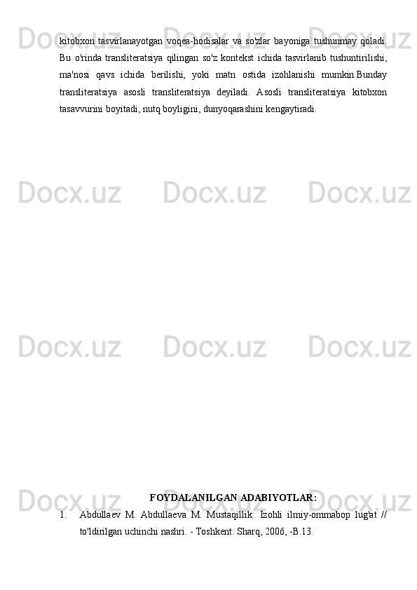 kitobxon   tasvirlanayotgan   voqea-hodisalar   va   so'zlar   bayoniga   tushunmay   qoladi.
Bu   o'rinda   transliteratsiya   qilingan   so'z   kontekst   ichida   tasvirlanib   tushuntirilishi,
ma'nosi   qavs   ichida   berilishi,   yoki   matn   ostida   izohlanishi   mumkin.Bunday
transliteratsiya   asosli   transliteratsiya   deyiladi.   Asosli   transliteratsiya   kitobxon
tasavvurini boyitadi, nutq boyligini, dunyoqarashini kengaytiradi.
FOYDALANILGAN ADABIYOTLAR:
1. Abdullaev   M.   Abdullaeva   M.   Mustaqillik:   Izohli   ilmiy-ommabop   lug'at   //
to'ldirilgan uchinchi nashri. - Toshkent: Sharq, 2006, -B.13. 