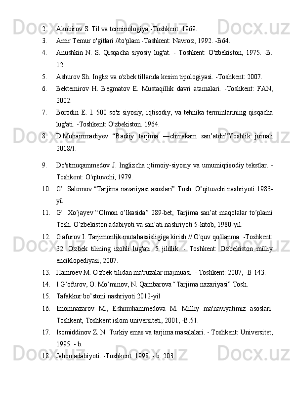 2. Akobirov S. Til va terminologiya -Toshkent: 1969.
3. Amir Temur o'gitlari //to'plam -Tashkent: Navro'z, 1992. -B64.
4. Anushkin   N.   S.   Qisqacha   siyosiy   lug'at.   -   Toshkent:   O'zbekiston,   1975.   -B.
12.
5. Ashurov Sh. Ingliz va o'zbek tillarida kesim tipologiyasi. -Toshkent: 2007.
6. Bektemirov   H.   Begmatov   E.   Mustaqillik   davri   atamalari.   -Toshkent:   FAN,
2002.
7. Borodin   E.   I.   500   so'z   siyosiy,   iqtisodiy,   va   tehnika   terminlarining   qisqacha
lug'ati. -Toshkent: O'zbekiston.  1964.
8. D.Muhammadiyev   “Badiiy   tarjima   ―chinakam   san’atdir”Yoshlik   jurnali
2018/1. 
9. Do'stmuqammedov J. Inglizcha ijtimoiy-siyosiy va umumiqtisodiy tekstlar. -
Toshkent: O'qituvchi, 1979.
10. G’. Salomov “Tarjima nazariyasi asoslari” Tosh.   O’qituvchi nashriyoti 1983-
yil. 
11. G’. Xo’jayev “Olmon o’lkasida”  289-bet, Tarjima san’at  maqolalar  to’plami
Tosh.  O’zbekiston adabiyoti va san’ati nashriyoti 5-kitob, 1980-yil.
12. G'afurov I. Tarjimonlik mutahassisligiga kirish // O'quv qo'llanma. -Toshkent:
32.   O'zbek   tilining   izohli   lug'ati.   5   jildlik.   -   Toshkent:   O'zbekiston   milliy
enciklopediyasi, 2007.
13. Hamroev M. O'zbek tilidan ma'ruzalar majmuasi. - Toshkent: 2007, -B 143.
14. I G’ofurov, O. Mo’minov, N. Qambarova “Tarjima nazariyasi” Tosh.    
15. Tafakkur bo’stoni nashriyoti 2012-yil
16. Imomnazarov   M.,   Eshmuhammedova   M.   Milliy   ma'naviyatimiz   asoslari.
Toshkent, Toshkent islom universiteti, 2001, -B.51.
17. Isomiddinov Z. N. Turkiy emas va tarjima masalalari. - Toshkent: Universitet,
1995. - b.
18. Jahon adabiyoti. -Toshkent: 1998, - b. 203. 