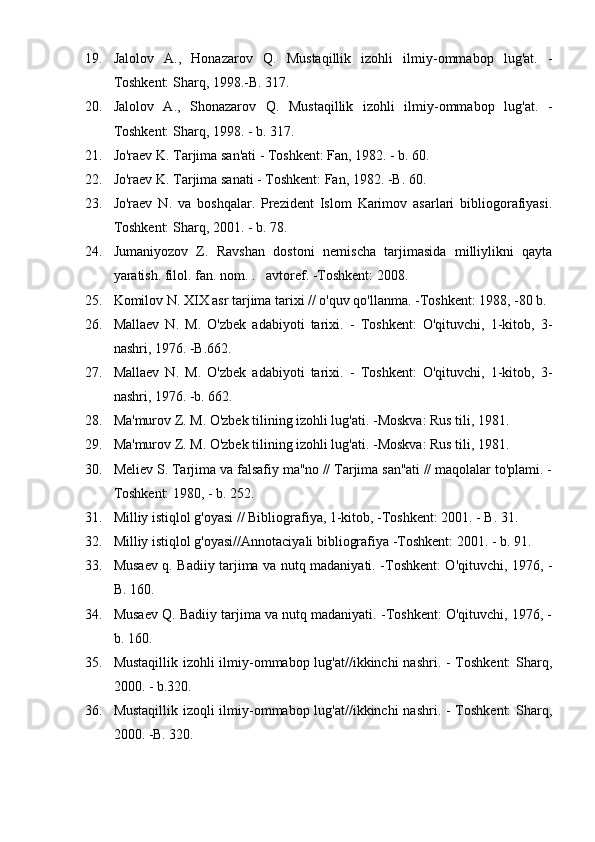 19. Jalolov   A.,   Honazarov   Q.   Mustaqillik   izohli   ilmiy-ommabop   lug'at.   -
Toshkent: Sharq, 1998.-B. 317.
20. Jalolov   A.,   Shonazarov   Q.   Mustaqillik   izohli   ilmiy-ommabop   lug'at.   -
Toshkent: Sharq, 1998. - b. 317.
21. Jo'raev K. Tarjima san'ati - Toshkent: Fan, 1982. - b. 60.
22. Jo'raev K. Tarjima sanati - Toshkent: Fan, 1982. -B. 60.
23. Jo'raev   N.   va   boshqalar.   Prezident   Islom   Karimov   asarlari   bibliogorafiyasi.
Toshkent: Sharq, 2001. - b. 78.
24. Jumaniyozov   Z.   Ravshan   dostoni   nemischa   tarjimasida   milliylikni   qayta
yaratish. filol. fan. nom. .    avtoref. -Toshkent: 2008.
25. Komilov N. XIX asr tarjima tarixi // o'quv qo'llanma. -Toshkent: 1988, -80 b.
26. Mallaev   N.   M.   O'zbek   adabiyoti   tarixi.   -   Toshkent:   O'qituvchi,   1-kitob,   3-
nashri, 1976. -B.662.
27. Mallaev   N.   M.   O'zbek   adabiyoti   tarixi.   -   Toshkent:   O'qituvchi,   1-kitob,   3-
nashri, 1976. -b. 662.
28. Ma'murov Z. M. O'zbek tilining izohli lug'ati. -Moskva: Rus tili, 1981.
29. Ma'murov Z. M. O'zbek tilining izohli lug'ati. -Moskva: Rus tili, 1981.
30. Meliev S. Tarjima va falsafiy ma''no // Tarjima san''ati // maqolalar to'plami. -
Toshkent: 1980, - b. 252.
31. Milliy istiqlol g'oyasi // Bibliografiya, 1-kitob, -Toshkent: 2001. - B. 31.
32. Milliy istiqlol g'oyasi//Annotaciyali bibliografiya -Toshkent: 2001. - b. 91.
33. Musaev q. Badiiy tarjima va nutq madaniyati. -Toshkent: O'qituvchi, 1976, -
B. 160.
34. Musaev Q. Badiiy tarjima va nutq madaniyati. -Toshkent: O'qituvchi, 1976, -
b. 160.
35. Mustaqillik izohli ilmiy-ommabop lug'at//ikkinchi  nashri. - Toshkent:  Sharq,
2000. - b.320.
36. Mustaqillik izoqli ilmiy-ommabop lug'at//ikkinchi  nashri. - Toshkent:  Sharq,
2000. -B. 320. 