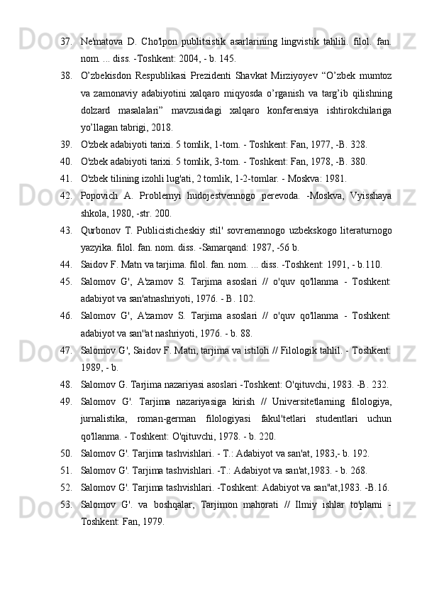 37. Ne'matova   D.   Cho'lpon   publitsistik   asarlarining   lingvistik   tahlili.   filol.   fan.
nom. ... diss. -Toshkent: 2004, - b. 145.
38. O’zbekisdon   Respublikasi   Prezidenti   Shavkat   Mirziyoyev   “O’zbek   mumtoz
va   zamonaviy   adabiyotini   xalqaro   miqyosda   o’rganish   va   targ’ib   qilishning
dolzard   masalalari”   mavzusidagi   xalqaro   konferensiya   ishtirokchilariga
yo’llagan tabrigi, 2018.
39. O'zbek adabiyoti tarixi. 5 tomlik, 1-tom. - Toshkent: Fan, 1977, -B. 328.
40. O'zbek adabiyoti tarixi. 5 tomlik, 3-tom. - Toshkent: Fan, 1978, -B. 380. 
41. O'zbek tilining izohli lug'ati, 2 tomlik, 1-2-tomlar. - Moskva: 1981.
42. Popovich   A.   Problemyi   hudojestvennogo   perevoda.   -Moskva,   Vyisshaya
shkola, 1980, -str. 200.
43. Qurbonov   T.   Publicisticheskiy   stil'   sovremennogo   uzbekskogo   literaturnogo
yazyika. filol. fan. nom. diss. -Samarqand: 1987, -56 b.
44. Saidov F. Matn va tarjima. filol. fan. nom. ... diss. -Toshkent: 1991, - b.110.
45. Salomov   G',   A'zamov   S.   Tarjima   asoslari   //   o'quv   qo'llanma   -   Toshkent:
adabiyot va san'atnashriyoti, 1976. - B. 102.
46. Salomov   G',   A'zamov   S.   Tarjima   asoslari   //   o'quv   qo'llanma   -   Toshkent:
adabiyot va san''at nashriyoti, 1976. - b. 88.
47. Salomov G', Saidov F. Matn, tarjima va istiloh // Filologik tahlil. - Toshkent:
1989, - b.
48. Salomov G. Tarjima nazariyasi asoslari -Toshkent: O'qituvchi, 1983. -B. 232.
49. Salomov   G'.   Tarjima   nazariyasiga   kirish   //   Universitetlarning   filologiya,
jurnalistika,   roman-german   filologiyasi   fakul'tetlari   studentlari   uchun
qo'llanma. - Toshkent: O'qituvchi, 1978. - b. 220.
50. Salomov G'. Tarjima tashvishlari. - T.: Adabiyot va san'at, 1983,- b. 192.
51. Salomov G'. Tarjima tashvishlari. -T.: Adabiyot va san'at,1983. - b. 268.
52. Salomov G'. Tarjima tashvishlari. -Toshkent: Adabiyot va san''at,1983. -B.16.
53. Salomov   G'.   va   boshqalar,   Tarjimon   mahorati   //   Ilmiy   ishlar   to'plami   -
Toshkent: Fan, 1979. 