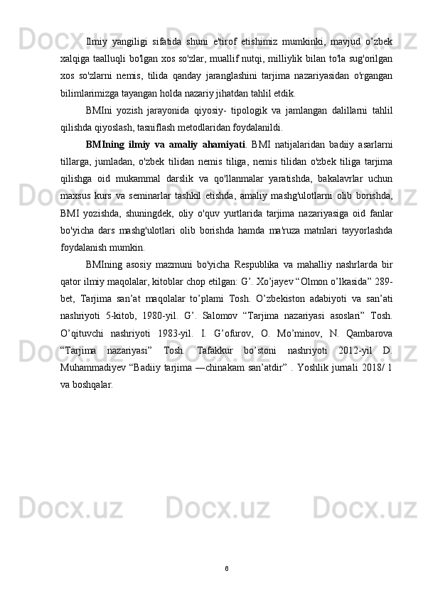 Ilmiy   yangiligi   sifatida   shuni   e'tirof   etishimiz   mumkinki,   mavjud   o’zbek
xalqiga taalluqli bo'lgan xos so'zlar, muallif nutqi, milliylik bilan to'la sug'orilgan
xos   so'zlarni   nemis,   tilida   qanday   jaranglashini   tarjima   nazariyasidan   o'rgangan
bilimlarimizga tayangan holda nazariy jihatdan tahlil etdik.
BMIni   yozish   jarayonida   qiyosiy-   tipologik   va   jamlangan   dalillarni   tahlil
qilishda qiyoslash, tasniflash metodlaridan foydalanildi.
BMIning   ilmiy   va   amaliy   ahamiyati .   BMI   natijalaridan   badiiy   asarlarni
tillarga,   jumladan,   o'zbek   tilidan   nemis   tiliga,   nemis   tilidan   o'zbek   tiliga   tarjima
qilishga   oid   mukammal   darslik   va   qo'llanmalar   yaratishda,   bakalavrlar   uchun
maxsus   kurs   va   seminarlar   tashkil   etishda,   amaliy   mashg'ulotlarni   olib   borishda,
BMI   yozishda,   shuningdek,   oliy   o'quv   yurtlarida   tarjima   nazariyasiga   oid   fanlar
bo'yicha   dars   mashg'ulotlari   olib   borishda   hamda   ma'ruza   matnlari   tayyorlashda
foydalanish mumkin.
BMIning   asosiy   mazmuni   bo'yicha   Respublika   va   mahalliy   nashrlarda   bir
qator ilmiy maqolalar, kitoblar chop etilgan: G’. Xo’jayev “Olmon o’lkasida” 289-
bet,   Tarjima   san’at   maqolalar   to’plami   Tosh.   O’zbekiston   adabiyoti   va   san’ati
nashriyoti   5-kitob,   1980-yil.   G’.   Salomov   “Tarjima   nazariyasi   asoslari”   Tosh.
O’qituvchi   nashriyoti   1983-yil.   I.   G’ofurov,   O.   Mo’minov,   N.   Qambarova
“Tarjima   nazariyasi”   Tosh.   Tafakkur   bo’stoni   nashriyoti   2012-yil   D.
Muhammadiyev   “Badiiy   tarjima   ―chinakam   san’atdir”   .   Yoshlik   jurnali   2018/   1
va boshqalar.
 
6 