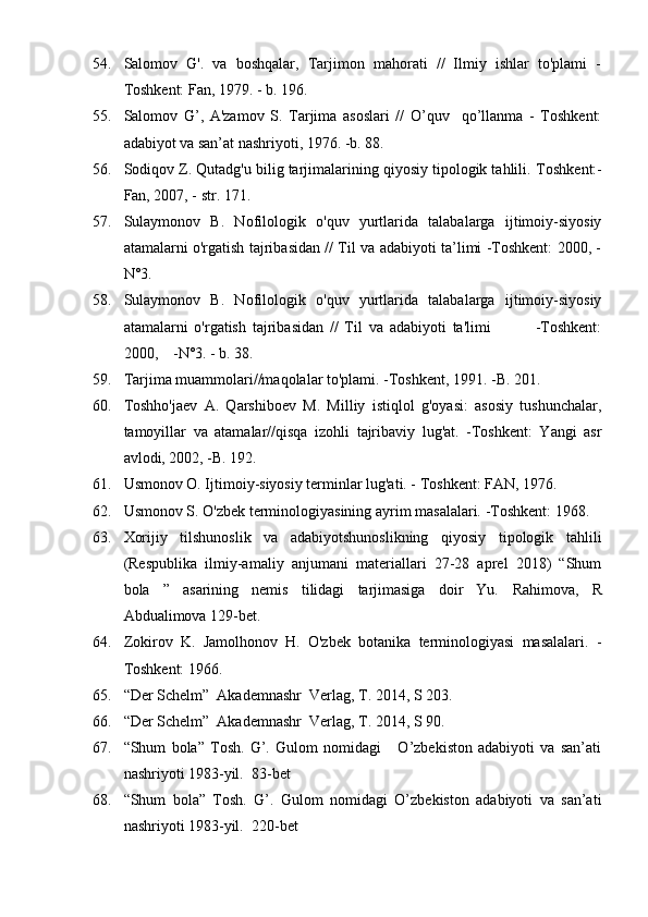54. Salomov   G'.   va   boshqalar,   Tarjimon   mahorati   //   Ilmiy   ishlar   to'plami   -
Toshkent: Fan, 1979. - b. 196.
55. Salomov   G’,   A'zamov   S.   Tarjima   asoslari   //   O’quv     qo’llanma   -   Toshkent:
adabiyot va san’at nashriyoti, 1976. -b. 88.
56. Sodiqov Z. Qutadg'u bilig tarjimalarining qiyosiy tipologik tahlili.  Toshkent:-
Fan, 2007, - str. 171.
57. Sulaymonov   B.   Nofilologik   o'quv   yurtlarida   talabalarga   ijtimoiy-siyosiy
atamalarni o'rgatish tajribasidan // Til va adabiyoti ta’limi -Toshkent: 2000, -
N°3.
58. Sulaymonov   B.   Nofilologik   o'quv   yurtlarida   talabalarga   ijtimoiy-siyosiy
atamalarni   o'rgatish   tajribasidan   //   Til   va   adabiyoti   ta'limi               -Toshkent:
2000,    -N°3. - b. 38.
59. Tarjima muammolari//maqolalar to'plami. -Toshkent, 1991. -B. 201.
60. Toshho'jaev   A.   Qarshiboev   M.   Milliy   istiqlol   g'oyasi:   asosiy   tushunchalar,
tamoyillar   va   atamalar//qisqa   izohli   tajribaviy   lug'at.   -Toshkent:   Yangi   asr
avlodi, 2002, -B. 192.
61. Usmonov O. Ijtimoiy-siyosiy terminlar lug'ati. - Toshkent: FAN, 1976.
62. Usmonov S. O'zbek terminologiyasining ayrim masalalari. -Toshkent: 1968.
63. Xorijiy   tilshunoslik   va   adabiyotshunoslikning   qiyosiy   tipologik   tahlili
(Respublika   ilmiy-amaliy   anjumani   materiallari   27-28   aprel   2018)   “Shum
bola   ”   asarining   nemis   tilidagi   tarjimasiga   doir   Yu.   Rahimova,   R
Abdualimova 129-bet.            
64. Zokirov   K.   Jamolhonov   H.   O'zbek   botanika   terminologiyasi   masalalari.   -
Toshkent: 1966.
65. “Der Schelm”  Akademnashr  Verlag, T. 2014, S 203. 
66. “Der Schelm”  Akademnashr  Verlag, T. 2014, S 90. 
67. “Shum   bola”   Tosh.   G’.   Gulom   nomidagi       O’zbekiston   adabiyoti   va   san’ati
nashriyoti 1983-yil.   83-bet
68. “Shum   bola”   Tosh.   G’.   Gulom   nomidagi   O’zbekiston   adabiyoti   va   san’ati
nashriyoti 1983-yil.   220-bet  