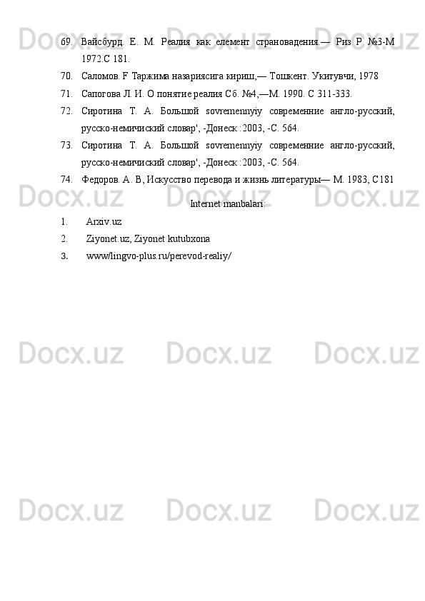 69. Вайсбурд.   Е.   М.   Реалия   как   елемент   страновадения.―   Риз   Р   №3-М
1972.С 181.
70. Саломов. F Таржима назариясига кириш,― Тошкент. Укитувчи, 1978
71. Сапогова Л. И. О понятие реалия Сб. №4,―М. 1990. С 311-333.
72. Сиротина   T.   A.   Большой   sovremennyiy   современние   англо-русский,
русскo-немичиский словар', -Донеск :2003, -С. 564.
73. Сиротина   T.   A.   Большой   sovremennyiy   современние   англо-русский,
русскo-немичиский словар', -Донеск :2003, -С. 564.
74. Федоров. А. В, Искусство перевода и жизнь литературы― М. 1983, С181
Internet manbalari:
1. Arxiv . uz
2. Ziyonet.uz, Ziyonet kutubxona
3. www/lingvo-plus.ru/perevod-realiy /   