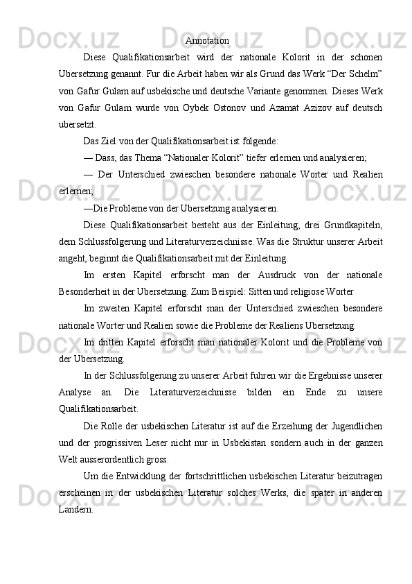                                           Annotation
Diese   Qualifikationsarbeit   wird   der   nationale   Kolorit   in   der   schonen
Ubersetzung genannt. Fur die Arbeit haben wir als Grund das Werk “Der Schelm”
von Gafur Gulam auf usbekische und deutsche Variante genommen. Dieses Werk
von   Gafur   Gulam   wurde   von   Oybek   Ostonov   und   Azamat   Azizov   auf   deutsch
ubersetzt.
Das Ziel von der Qualifikationsarbeit ist folgende:
― Dass, das Thema “Nationaler Kolorit” tiefer erlernen und analysieren;
―   Der   Unterschied   zwieschen   besondere   nationale   Worter   und   Realien
erlernen;
―Die Probleme von der Ubersetzung analysieren.
Diese   Qualifikationsarbeit   besteht   aus   der   Einleitung,   drei   Grundkapiteln,
dem Schlussfolgerung und Literaturverzeichnisse. Was die Struktur unserer Arbeit
angeht, beginnt die Qualifikationsarbeit mit der Einleitung.
Im   ersten   Kapitel   erforscht   man   der   Ausdruck   von   der   nationale
Besonderheit in der Ubersetzung. Zum Beispiel: Sitten und religiose Worter
Im   zweiten   Kapitel   erforscht   man   der   Unterschied   zwieschen   besondere
nationale Worter und Realien sowie die Probleme der Realiens Ubersetzung.
Im   dritten   Kapitel   erforscht   man   nationaler   Kolorit   und   die   Probleme   von
der Ubersetzung.
In der Schlussfolgerung zu unserer Arbeit fuhren wir die Ergebnisse unserer
Analyse   an.   Die   Literaturverzeichnisse   bilden   ein   Ende   zu   unsere
Qualifikationsarbeit.
Die Rolle der  usbekischen  Literatur  ist  auf  die Erzeihung der  Jugendlichen
und   der   progrissiven   Leser   nicht   nur   in   Usbekistan   sondern   auch   in   der   ganzen
Welt ausserordentlich gross.
Um die Entwicklung der fortschrittlichen usbekischen Literatur beizutragen
erscheinen   in   der   usbekischen   Literatur   solches   Werks,   die   spater   in   anderen
Landern. 